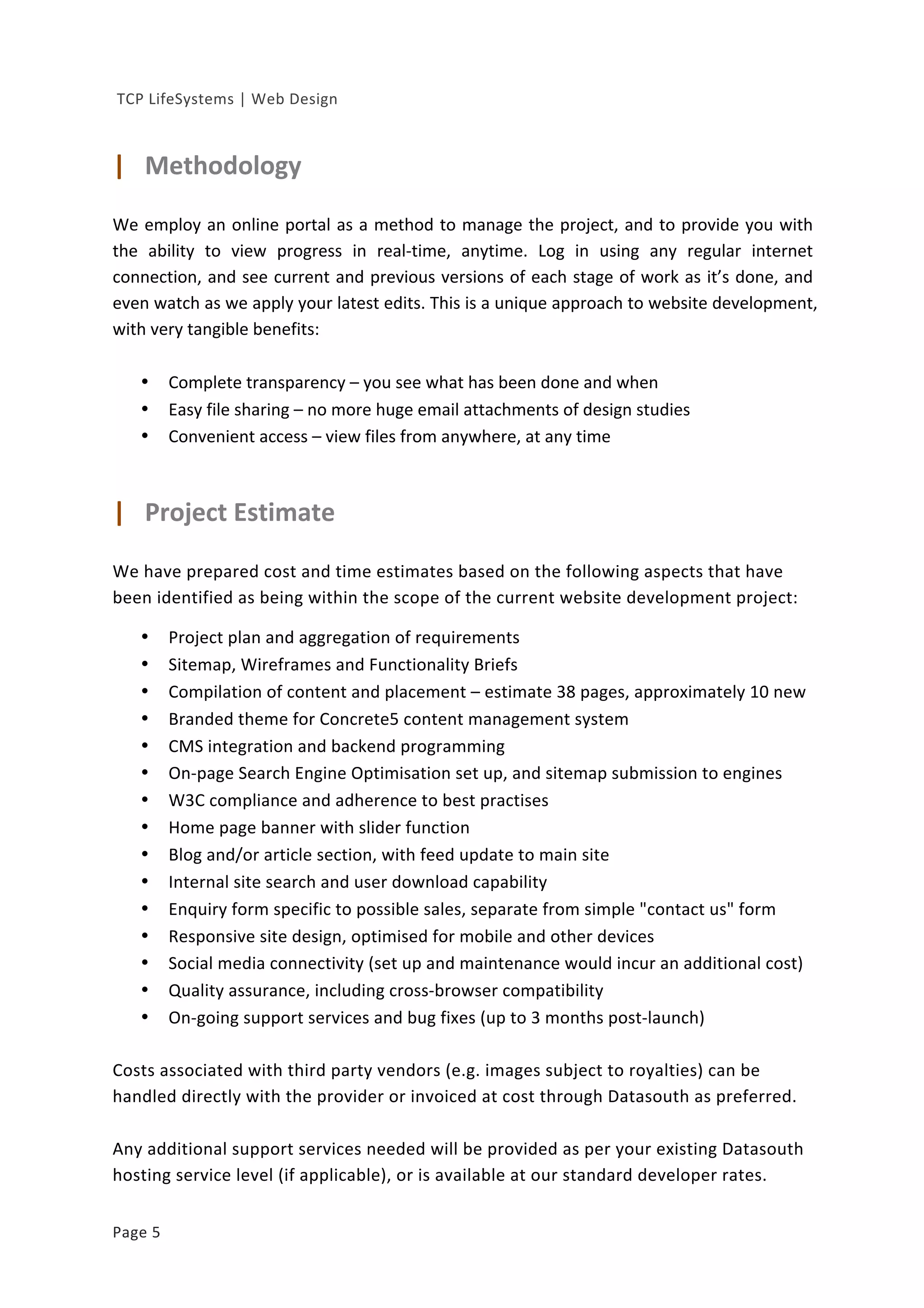  
	
  TCP	
  LifeSystems	
  |	
  Web	
  Design	
  
Page	
  5	
   	
  
	
  
|	
  	
  	
  Methodology	
  	
  
	
  
We	
  employ	
  an	
  online	
  portal	
  as	
  a	
  method	
  to	
  manage	
  the	
  project,	
  and	
  to	
  provide	
  you	
  with	
  
the	
   ability	
   to	
   view	
   progress	
   in	
   real-­‐time,	
   anytime.	
   Log	
   in	
   using	
   any	
   regular	
   internet	
  
connection,	
  and	
  see	
  current	
  and	
  previous	
  versions	
  of	
  each	
  stage	
  of	
  work	
  as	
  it’s	
  done,	
  and	
  
even	
  watch	
  as	
  we	
  apply	
  your	
  latest	
  edits.	
  This	
  is	
  a	
  unique	
  approach	
  to	
  website	
  development,	
  
with	
  very	
  tangible	
  benefits:	
  
	
  
• Complete	
  transparency	
  –	
  you	
  see	
  what	
  has	
  been	
  done	
  and	
  when	
  
• Easy	
  file	
  sharing	
  –	
  no	
  more	
  huge	
  email	
  attachments	
  of	
  design	
  studies	
  
• Convenient	
  access	
  –	
  view	
  files	
  from	
  anywhere,	
  at	
  any	
  time	
  
	
  
	
  
|	
  	
  	
  Project	
  Estimate	
  
	
  
We	
  have	
  prepared	
  cost	
  and	
  time	
  estimates	
  based	
  on	
  the	
  following	
  aspects	
  that	
  have	
  
been	
  identified	
  as	
  being	
  within	
  the	
  scope	
  of	
  the	
  current	
  website	
  development	
  project:	
  
	
  
• Project	
  plan	
  and	
  aggregation	
  of	
  requirements	
  
• Sitemap,	
  Wireframes	
  and	
  Functionality	
  Briefs	
  
• Compilation	
  of	
  content	
  and	
  placement	
  –	
  estimate	
  38	
  pages,	
  approximately	
  10	
  new	
  
• Branded	
  theme	
  for	
  Concrete5	
  content	
  management	
  system	
  
• CMS	
  integration	
  and	
  backend	
  programming	
  
• On-­‐page	
  Search	
  Engine	
  Optimisation	
  set	
  up,	
  and	
  sitemap	
  submission	
  to	
  engines	
  
• W3C	
  compliance	
  and	
  adherence	
  to	
  best	
  practises	
  	
  
• Home	
  page	
  banner	
  with	
  slider	
  function	
  	
  
• Blog	
  and/or	
  article	
  section,	
  with	
  feed	
  update	
  to	
  main	
  site	
  
• Internal	
  site	
  search	
  and	
  user	
  download	
  capability	
  
• Enquiry	
  form	
  specific	
  to	
  possible	
  sales,	
  separate	
  from	
  simple	
  "contact	
  us"	
  form	
  
• Responsive	
  site	
  design,	
  optimised	
  for	
  mobile	
  and	
  other	
  devices	
  
• Social	
  media	
  connectivity	
  (set	
  up	
  and	
  maintenance	
  would	
  incur	
  an	
  additional	
  cost)	
  
• Quality	
  assurance,	
  including	
  cross-­‐browser	
  compatibility	
  
• On-­‐going	
  support	
  services	
  and	
  bug	
  fixes	
  (up	
  to	
  3	
  months	
  post-­‐launch)	
  
	
  
Costs	
  associated	
  with	
  third	
  party	
  vendors	
  (e.g.	
  images	
  subject	
  to	
  royalties)	
  can	
  be	
  
handled	
  directly	
  with	
  the	
  provider	
  or	
  invoiced	
  at	
  cost	
  through	
  Datasouth	
  as	
  preferred.	
  
	
  
Any	
  additional	
  support	
  services	
  needed	
  will	
  be	
  provided	
  as	
  per	
  your	
  existing	
  Datasouth	
  
hosting	
  service	
  level	
  (if	
  applicable),	
  or	
  is	
  available	
  at	
  our	
  standard	
  developer	
  rates.	
  
 