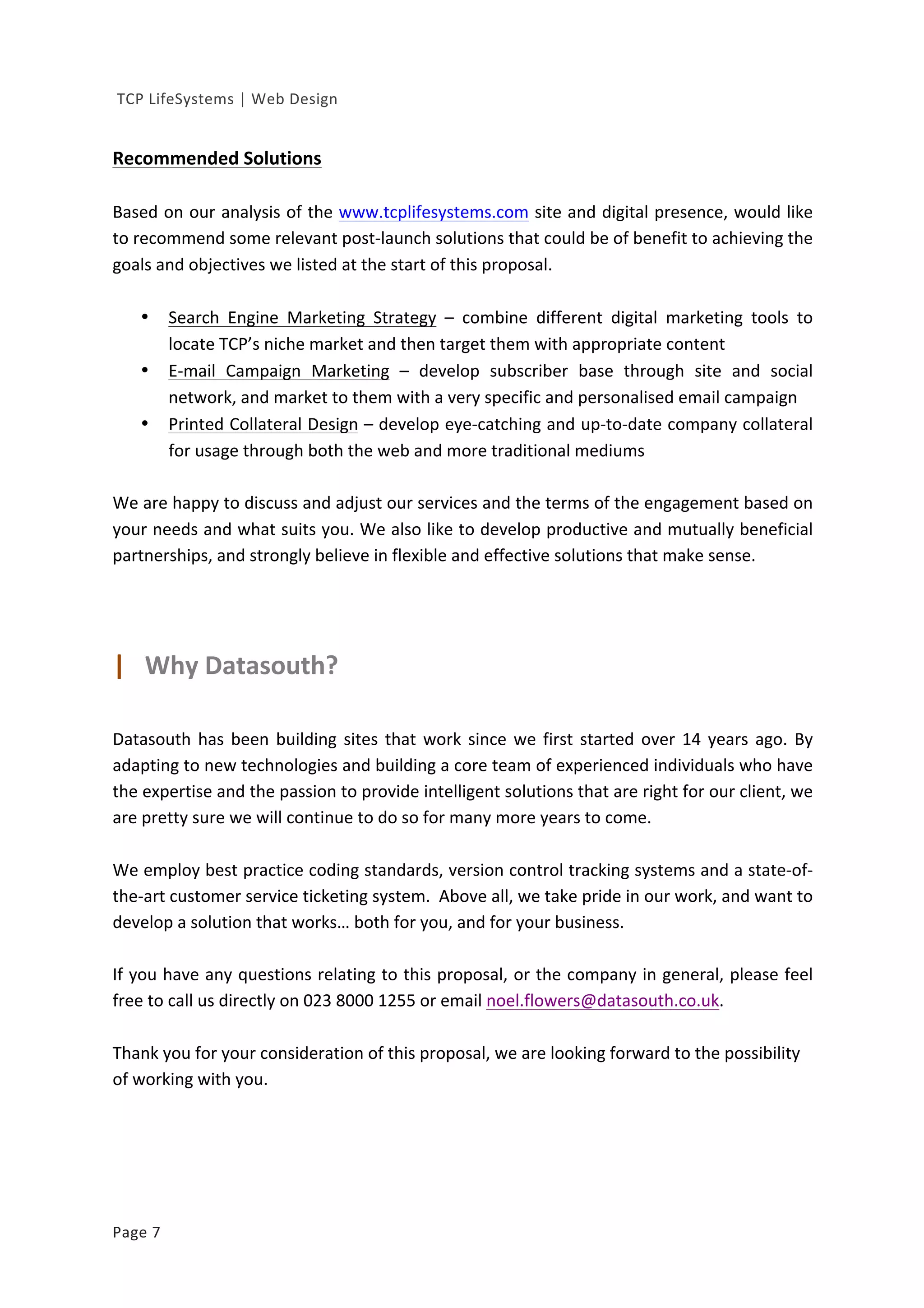  
	
  TCP	
  LifeSystems	
  |	
  Web	
  Design	
  
Page	
  7	
   	
  
	
  
Recommended	
  Solutions	
  
	
  
Based	
  on	
  our	
  analysis	
  of	
  the	
  www.tcplifesystems.com	
  site	
  and	
  digital	
  presence,	
  would	
  like	
  
to	
  recommend	
  some	
  relevant	
  post-­‐launch	
  solutions	
  that	
  could	
  be	
  of	
  benefit	
  to	
  achieving	
  the	
  
goals	
  and	
  objectives	
  we	
  listed	
  at	
  the	
  start	
  of	
  this	
  proposal.	
  
	
  
• Search	
   Engine	
   Marketing	
   Strategy	
   –	
   combine	
   different	
   digital	
   marketing	
   tools	
   to	
  
locate	
  TCP’s	
  niche	
  market	
  and	
  then	
  target	
  them	
  with	
  appropriate	
  content	
  
• E-­‐mail	
   Campaign	
   Marketing	
   –	
   develop	
   subscriber	
   base	
   through	
   site	
   and	
   social	
  
network,	
  and	
  market	
  to	
  them	
  with	
  a	
  very	
  specific	
  and	
  personalised	
  email	
  campaign	
  
• Printed	
  Collateral	
  Design	
  –	
  develop	
  eye-­‐catching	
  and	
  up-­‐to-­‐date	
  company	
  collateral	
  
for	
  usage	
  through	
  both	
  the	
  web	
  and	
  more	
  traditional	
  mediums	
  
	
  
We	
  are	
  happy	
  to	
  discuss	
  and	
  adjust	
  our	
  services	
  and	
  the	
  terms	
  of	
  the	
  engagement	
  based	
  on	
  
your	
  needs	
  and	
  what	
  suits	
  you.	
  We	
  also	
  like	
  to	
  develop	
  productive	
  and	
  mutually	
  beneficial	
  
partnerships,	
  and	
  strongly	
  believe	
  in	
  flexible	
  and	
  effective	
  solutions	
  that	
  make	
  sense.	
  
	
  
	
  
	
  
	
  
|	
  	
  	
  Why	
  Datasouth?	
  
	
  
Datasouth	
  has	
  been	
  building	
  sites	
  that	
  work	
  since	
  we	
  first	
  started	
  over	
  14	
  years	
  ago.	
  By	
  
adapting	
  to	
  new	
  technologies	
  and	
  building	
  a	
  core	
  team	
  of	
  experienced	
  individuals	
  who	
  have	
  
the	
  expertise	
  and	
  the	
  passion	
  to	
  provide	
  intelligent	
  solutions	
  that	
  are	
  right	
  for	
  our	
  client,	
  we	
  
are	
  pretty	
  sure	
  we	
  will	
  continue	
  to	
  do	
  so	
  for	
  many	
  more	
  years	
  to	
  come.	
  
	
  
We	
  employ	
  best	
  practice	
  coding	
  standards,	
  version	
  control	
  tracking	
  systems	
  and	
  a	
  state-­‐of-­‐
the-­‐art	
  customer	
  service	
  ticketing	
  system.	
  	
  Above	
  all,	
  we	
  take	
  pride	
  in	
  our	
  work,	
  and	
  want	
  to	
  
develop	
  a	
  solution	
  that	
  works…	
  both	
  for	
  you,	
  and	
  for	
  your	
  business.	
  	
  
	
  
If	
  you	
  have	
  any	
  questions	
  relating	
  to	
  this	
  proposal,	
  or	
  the	
  company	
  in	
  general,	
  please	
  feel	
  
free	
  to	
  call	
  us	
  directly	
  on	
  023	
  8000	
  1255	
  or	
  email	
  noel.flowers@datasouth.co.uk.	
  	
  	
  
	
  
Thank	
  you	
  for	
  your	
  consideration	
  of	
  this	
  proposal,	
  we	
  are	
  looking	
  forward	
  to	
  the	
  possibility	
  
of	
  working	
  with	
  you.	
  
	
  
	
  
	
  
	
  
	
  
 