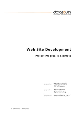 TCP	
  LifeSystems	
  |	
  Web	
  Design	
  
	
  
	
  
	
  
	
  
	
  
	
  
	
  
	
  
	
  
	
  
Web	
  Site	
  Development	
  
Project	
  Proposal	
  &	
  Estimate	
  	
  
	
  
	
  
	
  
	
  
	
  
	
  
	
  
	
   	
  
	
   	
   	
  
	
  
	
   	
   	
  
	
   	
   	
   prepared	
  for:	
   Matthew	
  Clark	
  
	
   	
   	
   	
   	
   TCP	
  LifeSystems	
  
	
  
	
   	
   	
   prepared	
  by:	
   Noel	
  Flowers	
  
	
   	
   	
   	
   	
   Digital	
  Marketing	
  
	
  
	
   	
   	
   prepared	
  on:	
   September	
  26,	
  2013	
  
	
  
	
  
	
  
	
   	
  
 