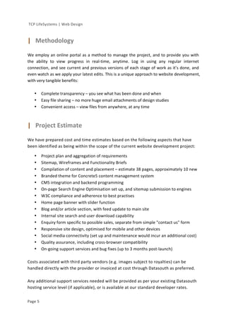  
	
  TCP	
  LifeSystems	
  |	
  Web	
  Design	
  
Page	
  5	
   	
  
	
  
|	
  	
  	
  Methodology	
  	
  
	
  
We	
  employ	
  an	
  online	
  portal	
  as	
  a	
  method	
  to	
  manage	
  the	
  project,	
  and	
  to	
  provide	
  you	
  with	
  
the	
   ability	
   to	
   view	
   progress	
   in	
   real-­‐time,	
   anytime.	
   Log	
   in	
   using	
   any	
   regular	
   internet	
  
connection,	
  and	
  see	
  current	
  and	
  previous	
  versions	
  of	
  each	
  stage	
  of	
  work	
  as	
  it’s	
  done,	
  and	
  
even	
  watch	
  as	
  we	
  apply	
  your	
  latest	
  edits.	
  This	
  is	
  a	
  unique	
  approach	
  to	
  website	
  development,	
  
with	
  very	
  tangible	
  benefits:	
  
	
  
• Complete	
  transparency	
  –	
  you	
  see	
  what	
  has	
  been	
  done	
  and	
  when	
  
• Easy	
  file	
  sharing	
  –	
  no	
  more	
  huge	
  email	
  attachments	
  of	
  design	
  studies	
  
• Convenient	
  access	
  –	
  view	
  files	
  from	
  anywhere,	
  at	
  any	
  time	
  
	
  
	
  
|	
  	
  	
  Project	
  Estimate	
  
	
  
We	
  have	
  prepared	
  cost	
  and	
  time	
  estimates	
  based	
  on	
  the	
  following	
  aspects	
  that	
  have	
  
been	
  identified	
  as	
  being	
  within	
  the	
  scope	
  of	
  the	
  current	
  website	
  development	
  project:	
  
	
  
• Project	
  plan	
  and	
  aggregation	
  of	
  requirements	
  
• Sitemap,	
  Wireframes	
  and	
  Functionality	
  Briefs	
  
• Compilation	
  of	
  content	
  and	
  placement	
  –	
  estimate	
  38	
  pages,	
  approximately	
  10	
  new	
  
• Branded	
  theme	
  for	
  Concrete5	
  content	
  management	
  system	
  
• CMS	
  integration	
  and	
  backend	
  programming	
  
• On-­‐page	
  Search	
  Engine	
  Optimisation	
  set	
  up,	
  and	
  sitemap	
  submission	
  to	
  engines	
  
• W3C	
  compliance	
  and	
  adherence	
  to	
  best	
  practises	
  	
  
• Home	
  page	
  banner	
  with	
  slider	
  function	
  	
  
• Blog	
  and/or	
  article	
  section,	
  with	
  feed	
  update	
  to	
  main	
  site	
  
• Internal	
  site	
  search	
  and	
  user	
  download	
  capability	
  
• Enquiry	
  form	
  specific	
  to	
  possible	
  sales,	
  separate	
  from	
  simple	
  "contact	
  us"	
  form	
  
• Responsive	
  site	
  design,	
  optimised	
  for	
  mobile	
  and	
  other	
  devices	
  
• Social	
  media	
  connectivity	
  (set	
  up	
  and	
  maintenance	
  would	
  incur	
  an	
  additional	
  cost)	
  
• Quality	
  assurance,	
  including	
  cross-­‐browser	
  compatibility	
  
• On-­‐going	
  support	
  services	
  and	
  bug	
  fixes	
  (up	
  to	
  3	
  months	
  post-­‐launch)	
  
	
  
Costs	
  associated	
  with	
  third	
  party	
  vendors	
  (e.g.	
  images	
  subject	
  to	
  royalties)	
  can	
  be	
  
handled	
  directly	
  with	
  the	
  provider	
  or	
  invoiced	
  at	
  cost	
  through	
  Datasouth	
  as	
  preferred.	
  
	
  
Any	
  additional	
  support	
  services	
  needed	
  will	
  be	
  provided	
  as	
  per	
  your	
  existing	
  Datasouth	
  
hosting	
  service	
  level	
  (if	
  applicable),	
  or	
  is	
  available	
  at	
  our	
  standard	
  developer	
  rates.	
  
 