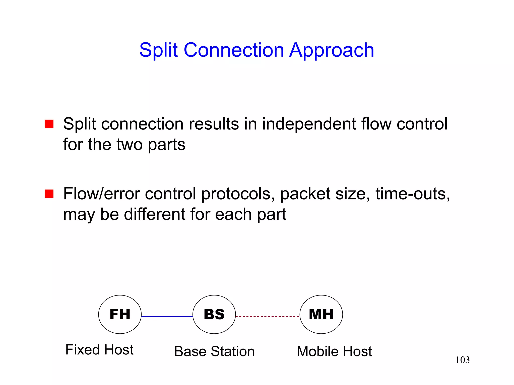103
Split Connection Approach
 Split connection results in independent flow control
for the two parts
 Flow/error control protocols, packet size, time-outs,
may be different for each part
FH MH
BS
Base Station Mobile Host
Fixed Host
 