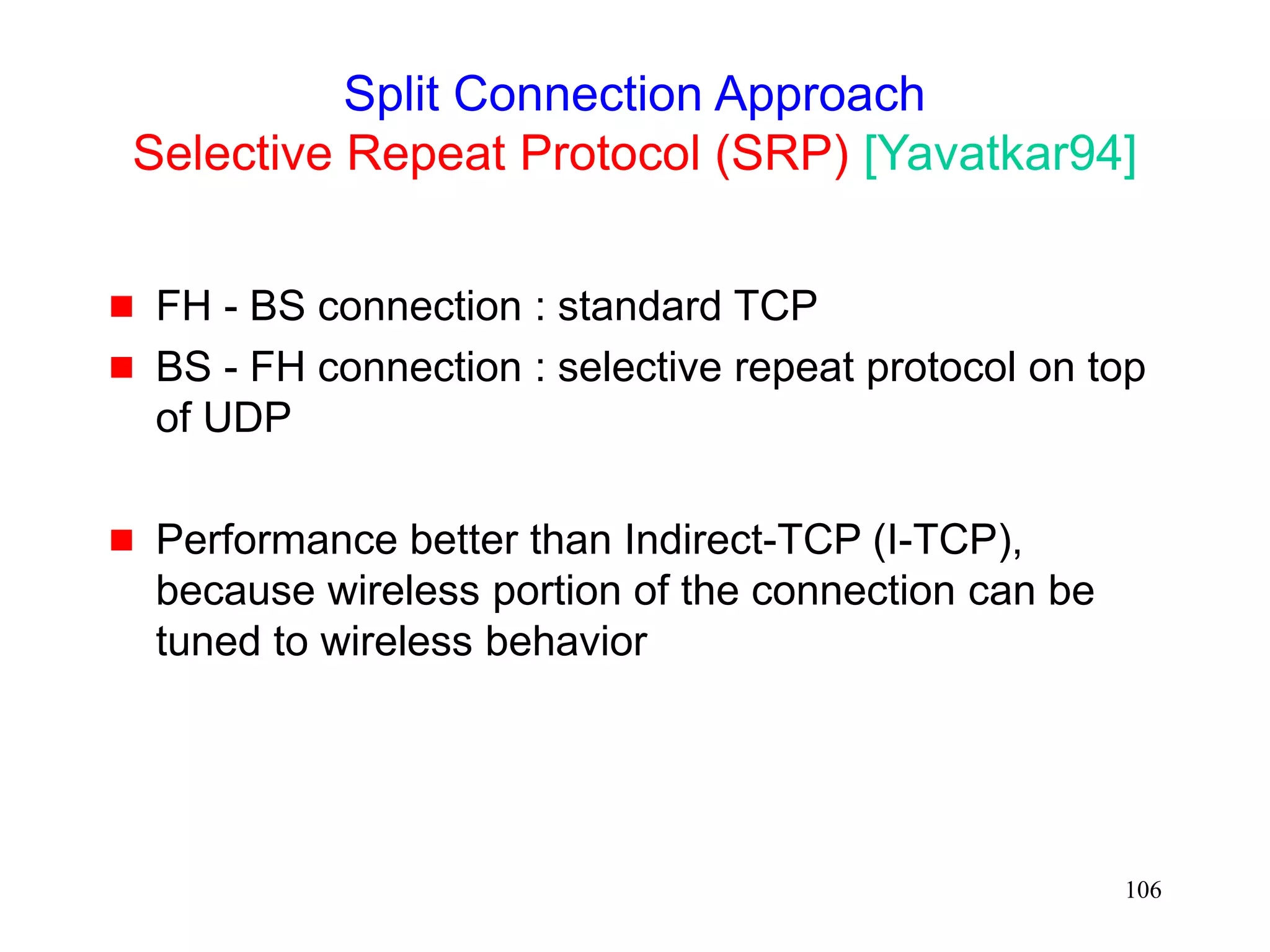 106
Split Connection Approach
Selective Repeat Protocol (SRP) [Yavatkar94]
 FH - BS connection : standard TCP
 BS - FH connection : selective repeat protocol on top
of UDP
 Performance better than Indirect-TCP (I-TCP),
because wireless portion of the connection can be
tuned to wireless behavior
 