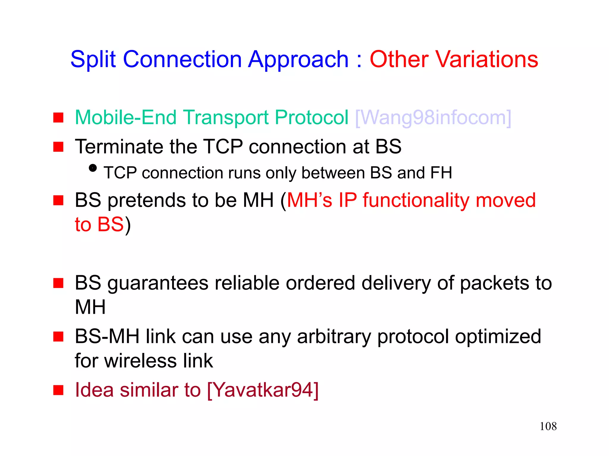 108
Split Connection Approach : Other Variations
 Mobile-End Transport Protocol [Wang98infocom]
 Terminate the TCP connection at BS
TCP connection runs only between BS and FH
 BS pretends to be MH (MH’s IP functionality moved
to BS)
 BS guarantees reliable ordered delivery of packets to
MH
 BS-MH link can use any arbitrary protocol optimized
for wireless link
 Idea similar to [Yavatkar94]
 