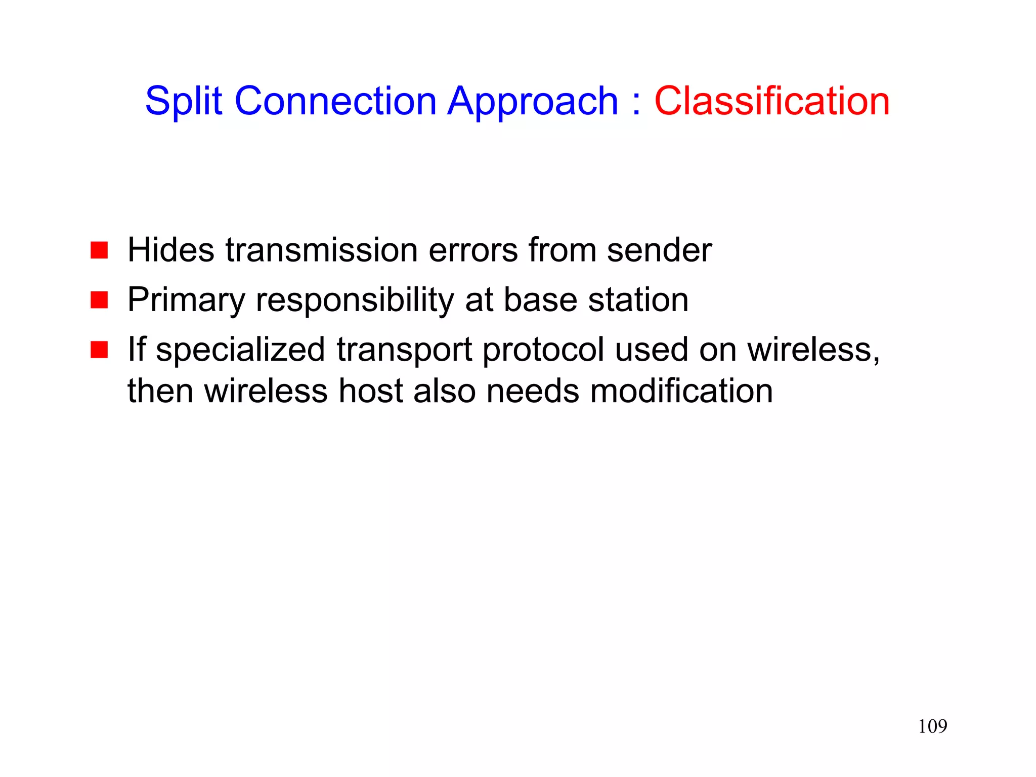 109
Split Connection Approach : Classification
 Hides transmission errors from sender
 Primary responsibility at base station
 If specialized transport protocol used on wireless,
then wireless host also needs modification
 