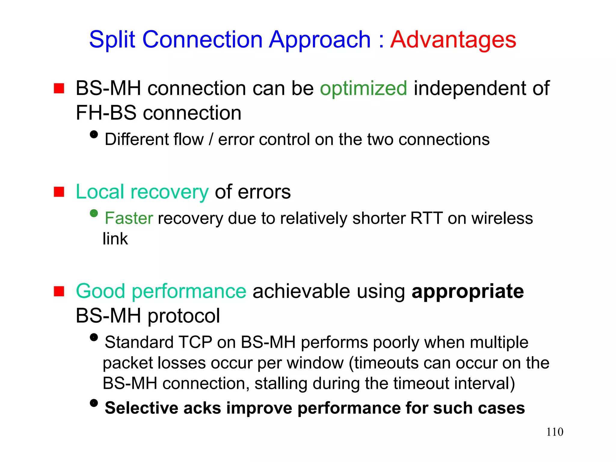 110
Split Connection Approach : Advantages
 BS-MH connection can be optimized independent of
FH-BS connection
Different flow / error control on the two connections
 Local recovery of errors
Faster recovery due to relatively shorter RTT on wireless
link
 Good performance achievable using appropriate
BS-MH protocol
Standard TCP on BS-MH performs poorly when multiple
packet losses occur per window (timeouts can occur on the
BS-MH connection, stalling during the timeout interval)
Selective acks improve performance for such cases
 