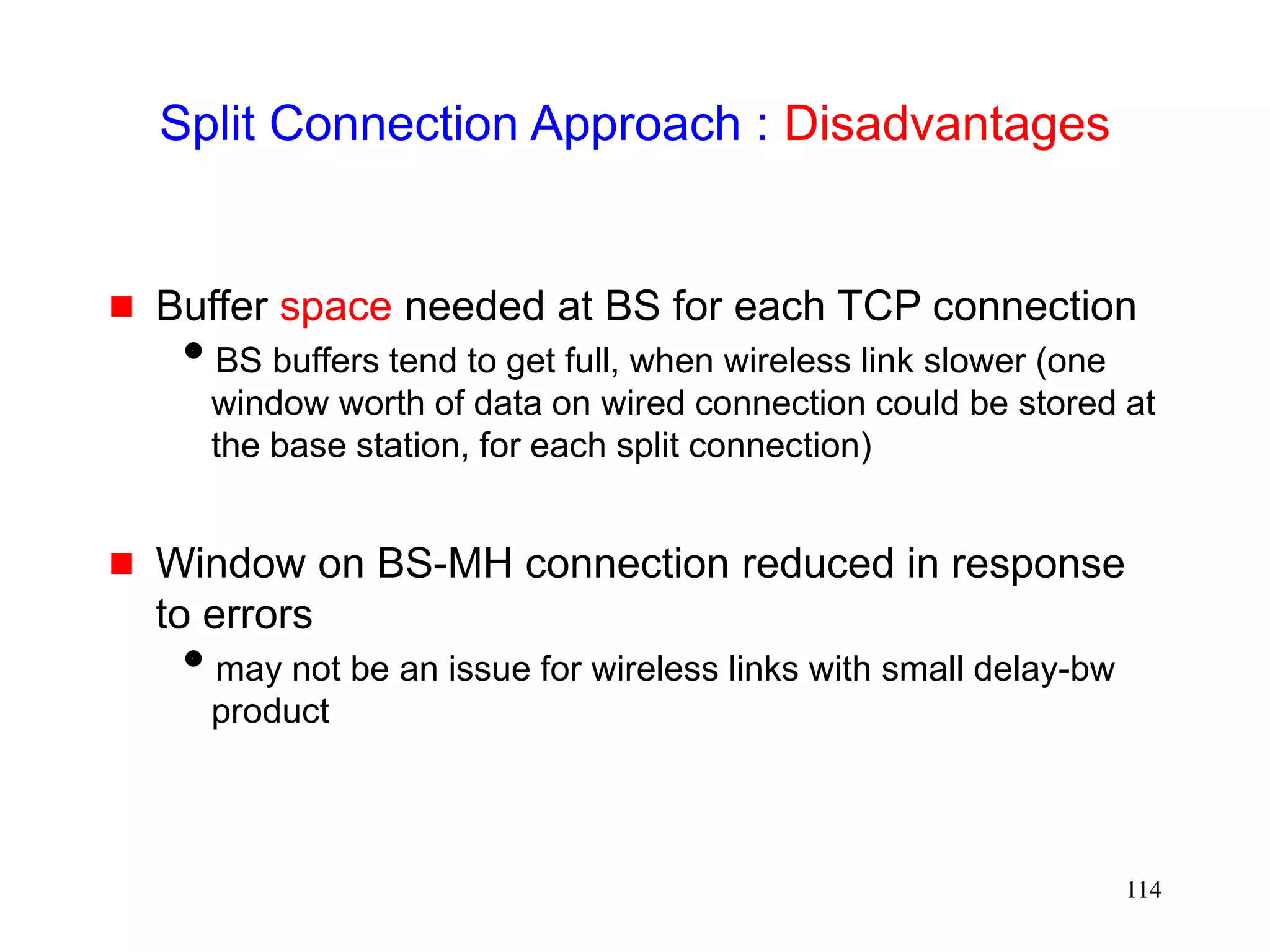114
Split Connection Approach : Disadvantages
 Buffer space needed at BS for each TCP connection
BS buffers tend to get full, when wireless link slower (one
window worth of data on wired connection could be stored at
the base station, for each split connection)
 Window on BS-MH connection reduced in response
to errors
may not be an issue for wireless links with small delay-bw
product
 