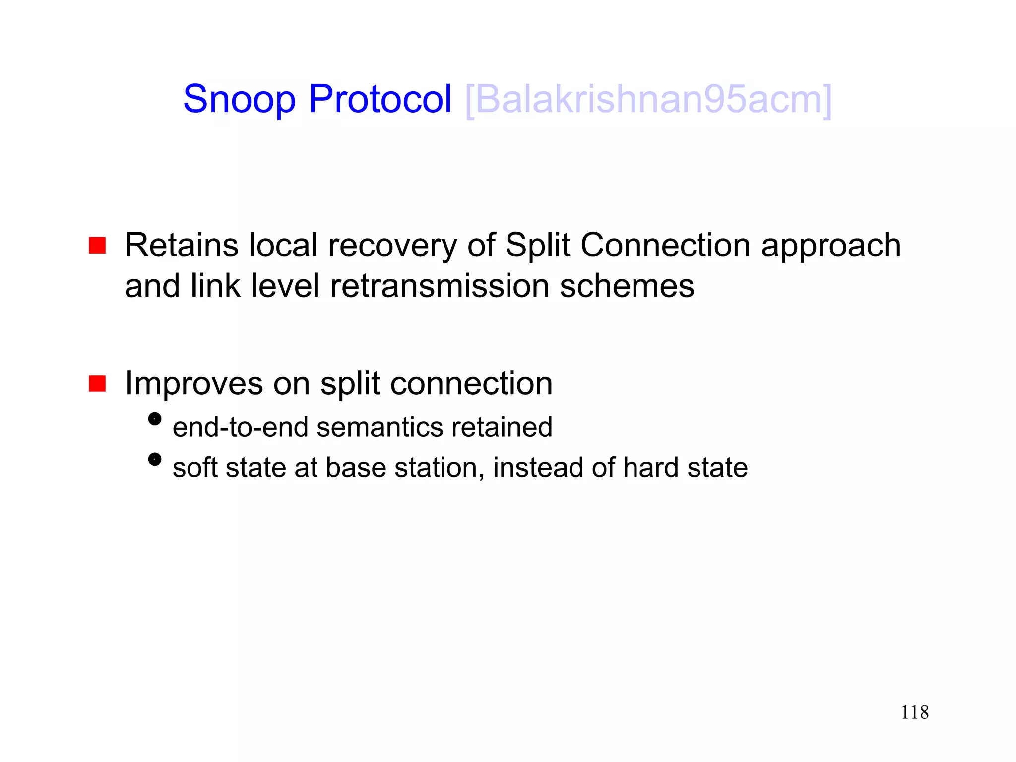 118
Snoop Protocol [Balakrishnan95acm]
 Retains local recovery of Split Connection approach
and link level retransmission schemes
 Improves on split connection
end-to-end semantics retained
soft state at base station, instead of hard state
 