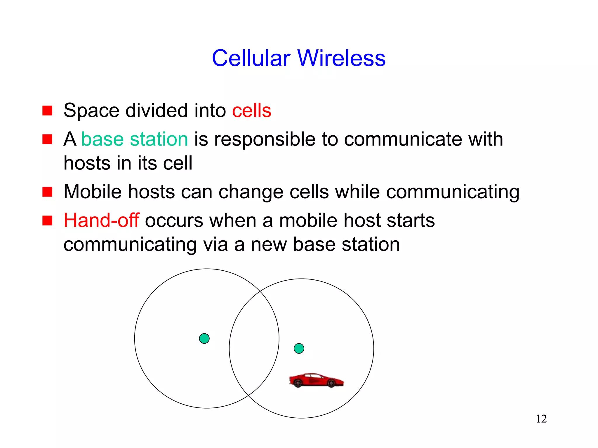 12
Cellular Wireless
 Space divided into cells
 A base station is responsible to communicate with
hosts in its cell
 Mobile hosts can change cells while communicating
 Hand-off occurs when a mobile host starts
communicating via a new base station
 