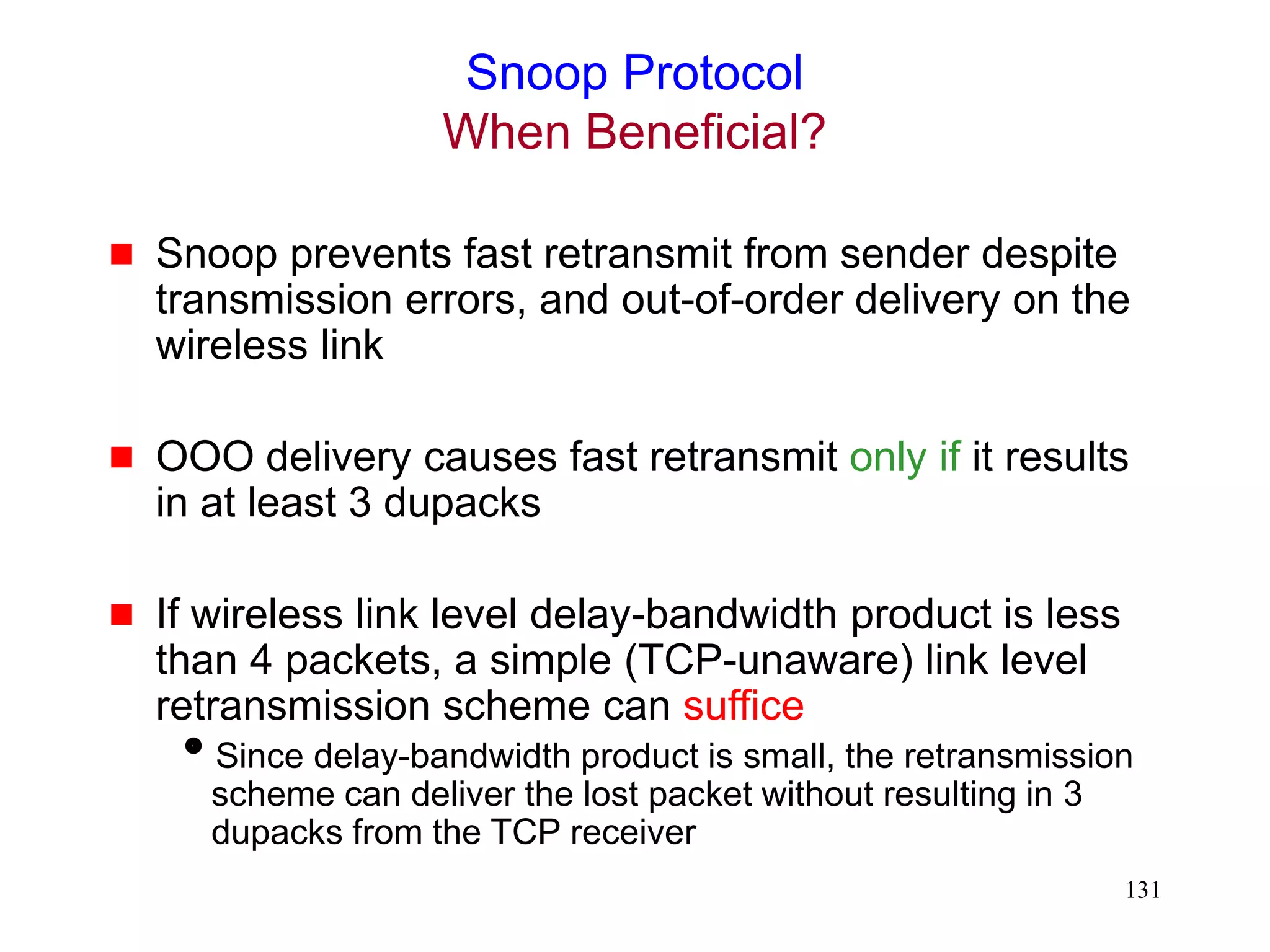 131
Snoop Protocol
When Beneficial?
 Snoop prevents fast retransmit from sender despite
transmission errors, and out-of-order delivery on the
wireless link
 OOO delivery causes fast retransmit only if it results
in at least 3 dupacks
 If wireless link level delay-bandwidth product is less
than 4 packets, a simple (TCP-unaware) link level
retransmission scheme can suffice
Since delay-bandwidth product is small, the retransmission
scheme can deliver the lost packet without resulting in 3
dupacks from the TCP receiver
 