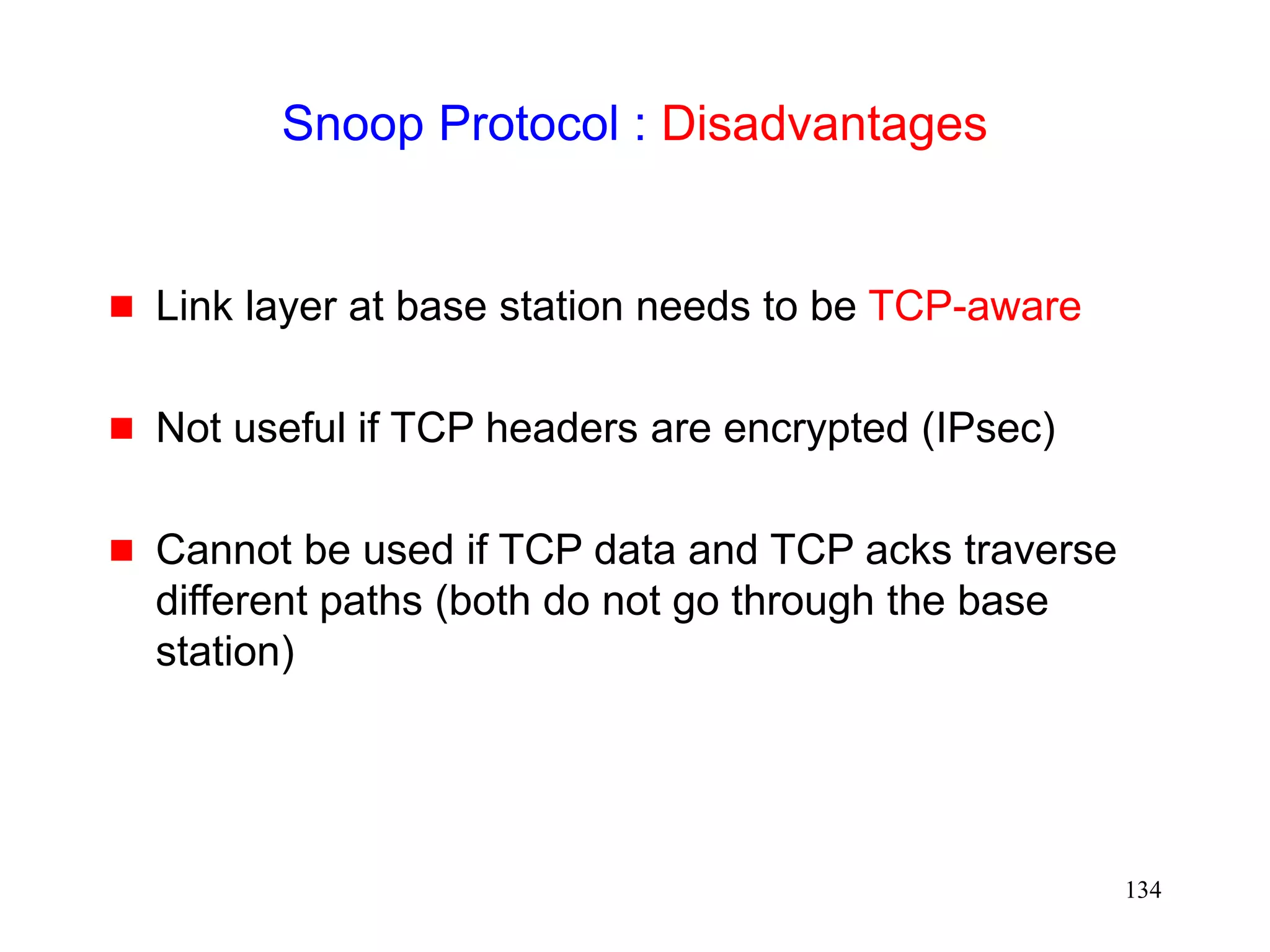 134
Snoop Protocol : Disadvantages
 Link layer at base station needs to be TCP-aware
 Not useful if TCP headers are encrypted (IPsec)
 Cannot be used if TCP data and TCP acks traverse
different paths (both do not go through the base
station)
 