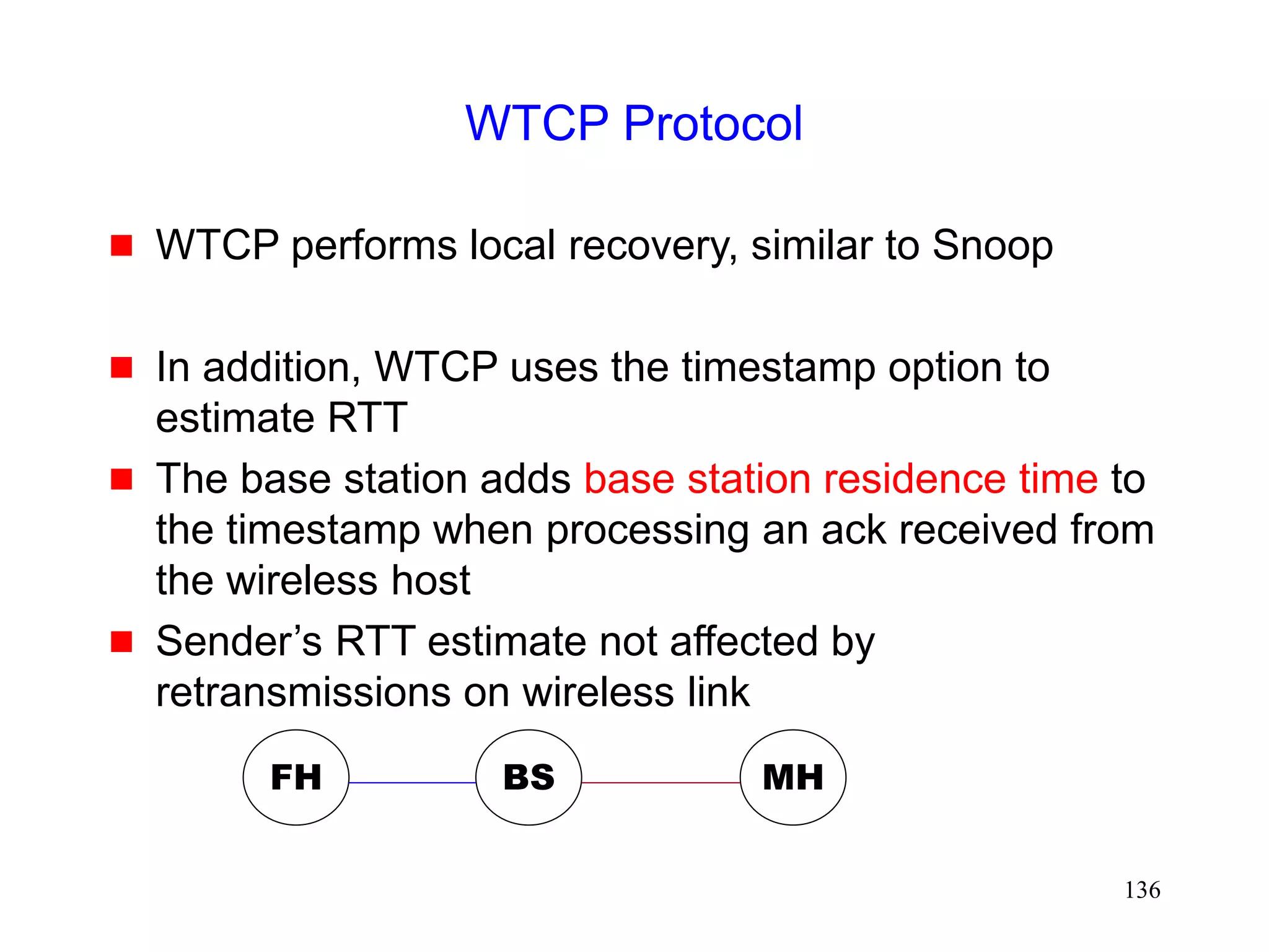 136
WTCP Protocol
 WTCP performs local recovery, similar to Snoop
 In addition, WTCP uses the timestamp option to
estimate RTT
 The base station adds base station residence time to
the timestamp when processing an ack received from
the wireless host
 Sender’s RTT estimate not affected by
retransmissions on wireless link
FH MH
BS
 