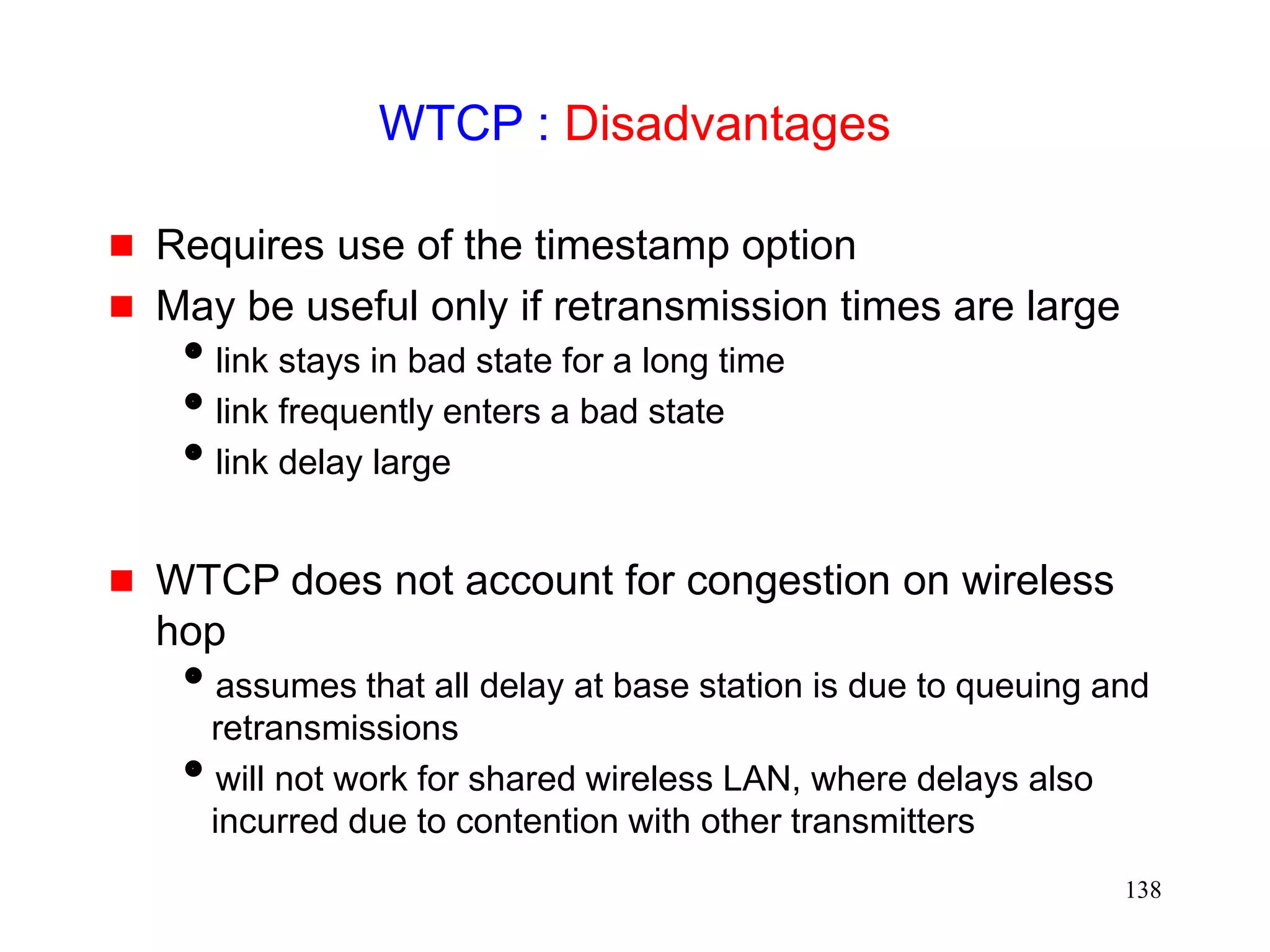 138
WTCP : Disadvantages
 Requires use of the timestamp option
 May be useful only if retransmission times are large
link stays in bad state for a long time
link frequently enters a bad state
link delay large
 WTCP does not account for congestion on wireless
hop
assumes that all delay at base station is due to queuing and
retransmissions
will not work for shared wireless LAN, where delays also
incurred due to contention with other transmitters
 