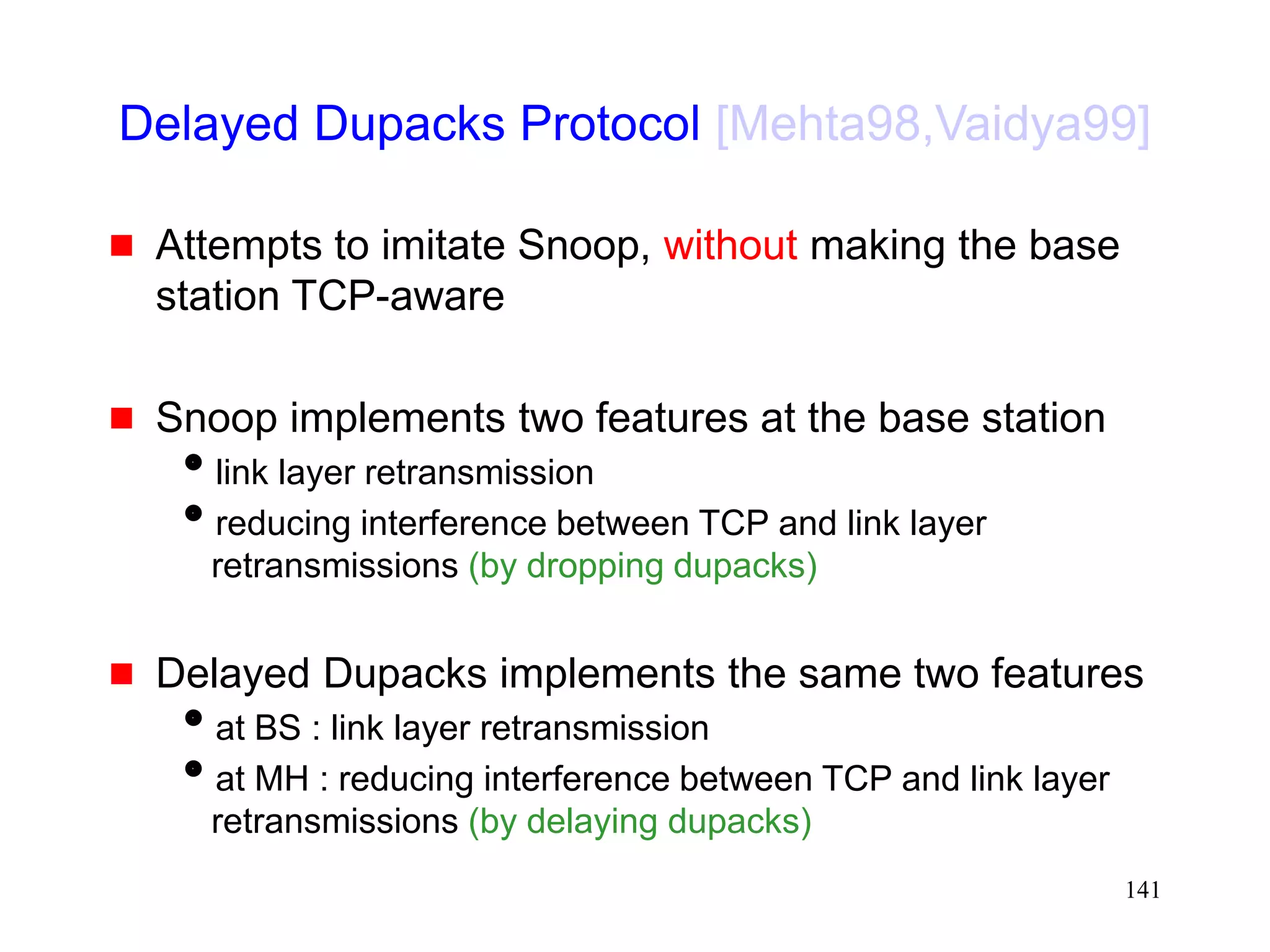 141
Delayed Dupacks Protocol [Mehta98,Vaidya99]
 Attempts to imitate Snoop, without making the base
station TCP-aware
 Snoop implements two features at the base station
link layer retransmission
reducing interference between TCP and link layer
retransmissions (by dropping dupacks)
 Delayed Dupacks implements the same two features
at BS : link layer retransmission
at MH : reducing interference between TCP and link layer
retransmissions (by delaying dupacks)
 
