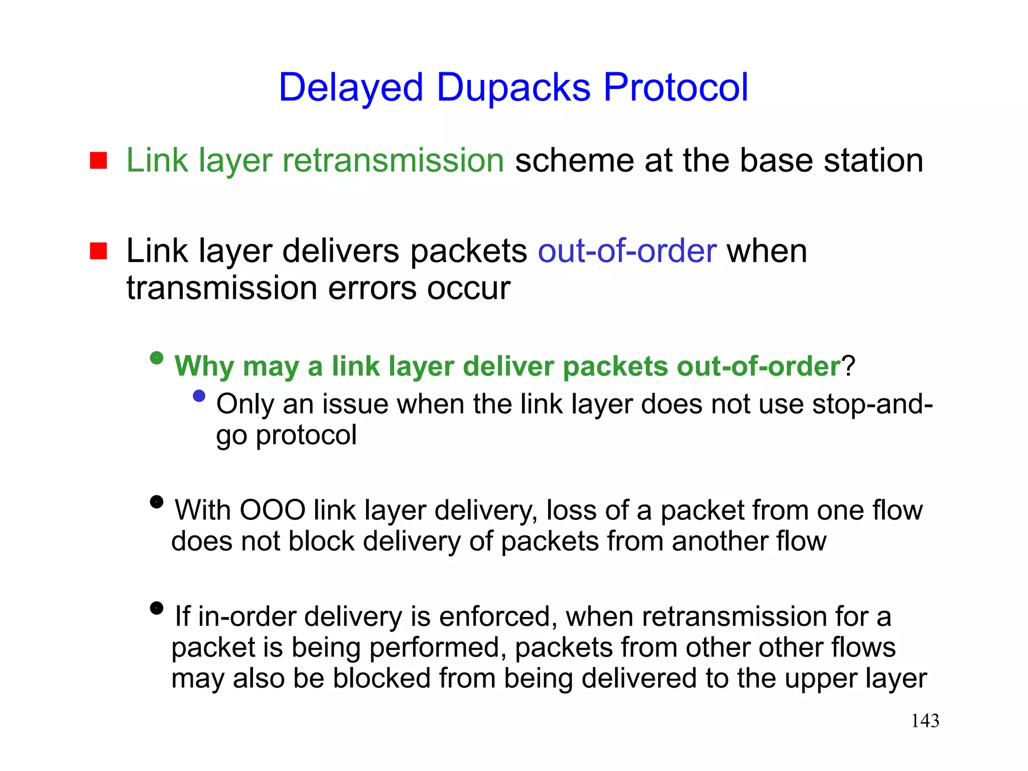 143
Delayed Dupacks Protocol
 Link layer retransmission scheme at the base station
 Link layer delivers packets out-of-order when
transmission errors occur
Why may a link layer deliver packets out-of-order?
• Only an issue when the link layer does not use stop-and-
go protocol
With OOO link layer delivery, loss of a packet from one flow
does not block delivery of packets from another flow
If in-order delivery is enforced, when retransmission for a
packet is being performed, packets from other other flows
may also be blocked from being delivered to the upper layer
 