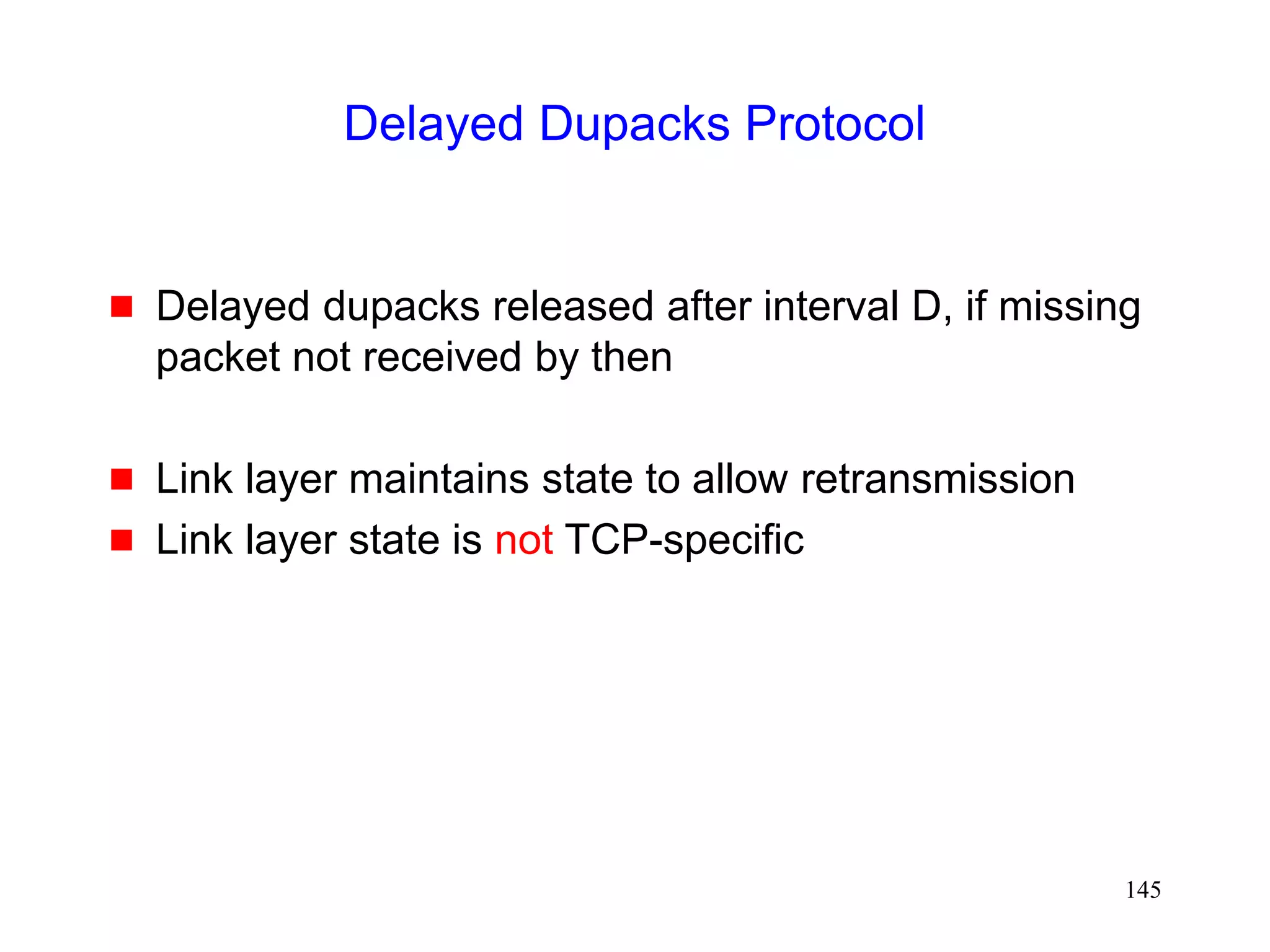 145
Delayed Dupacks Protocol
 Delayed dupacks released after interval D, if missing
packet not received by then
 Link layer maintains state to allow retransmission
 Link layer state is not TCP-specific
 