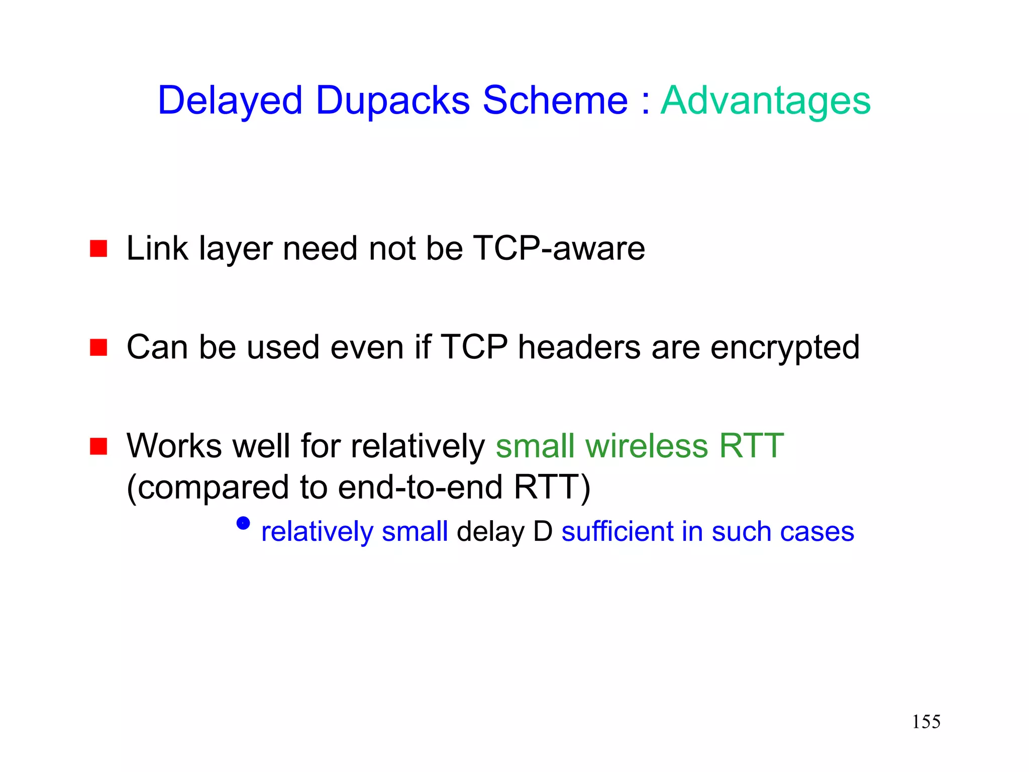 155
Delayed Dupacks Scheme : Advantages
 Link layer need not be TCP-aware
 Can be used even if TCP headers are encrypted
 Works well for relatively small wireless RTT
(compared to end-to-end RTT)
relatively small delay D sufficient in such cases
 