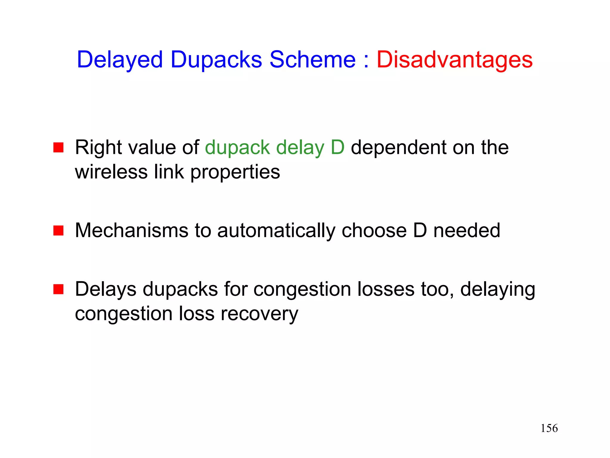 156
Delayed Dupacks Scheme : Disadvantages
 Right value of dupack delay D dependent on the
wireless link properties
 Mechanisms to automatically choose D needed
 Delays dupacks for congestion losses too, delaying
congestion loss recovery
 