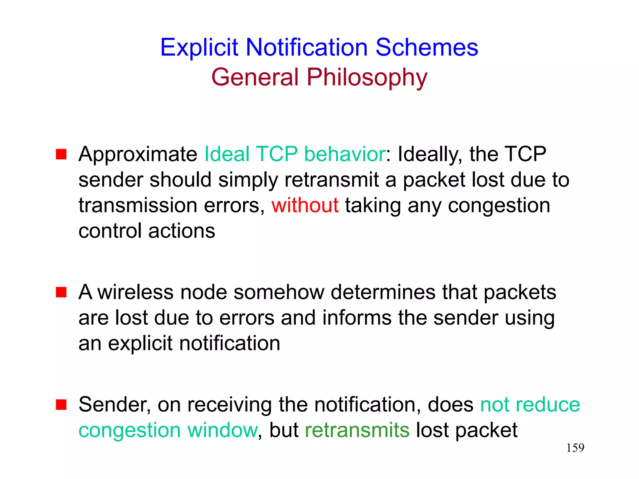 159
Explicit Notification Schemes
General Philosophy
 Approximate Ideal TCP behavior: Ideally, the TCP
sender should simply retransmit a packet lost due to
transmission errors, without taking any congestion
control actions
 A wireless node somehow determines that packets
are lost due to errors and informs the sender using
an explicit notification
 Sender, on receiving the notification, does not reduce
congestion window, but retransmits lost packet
 