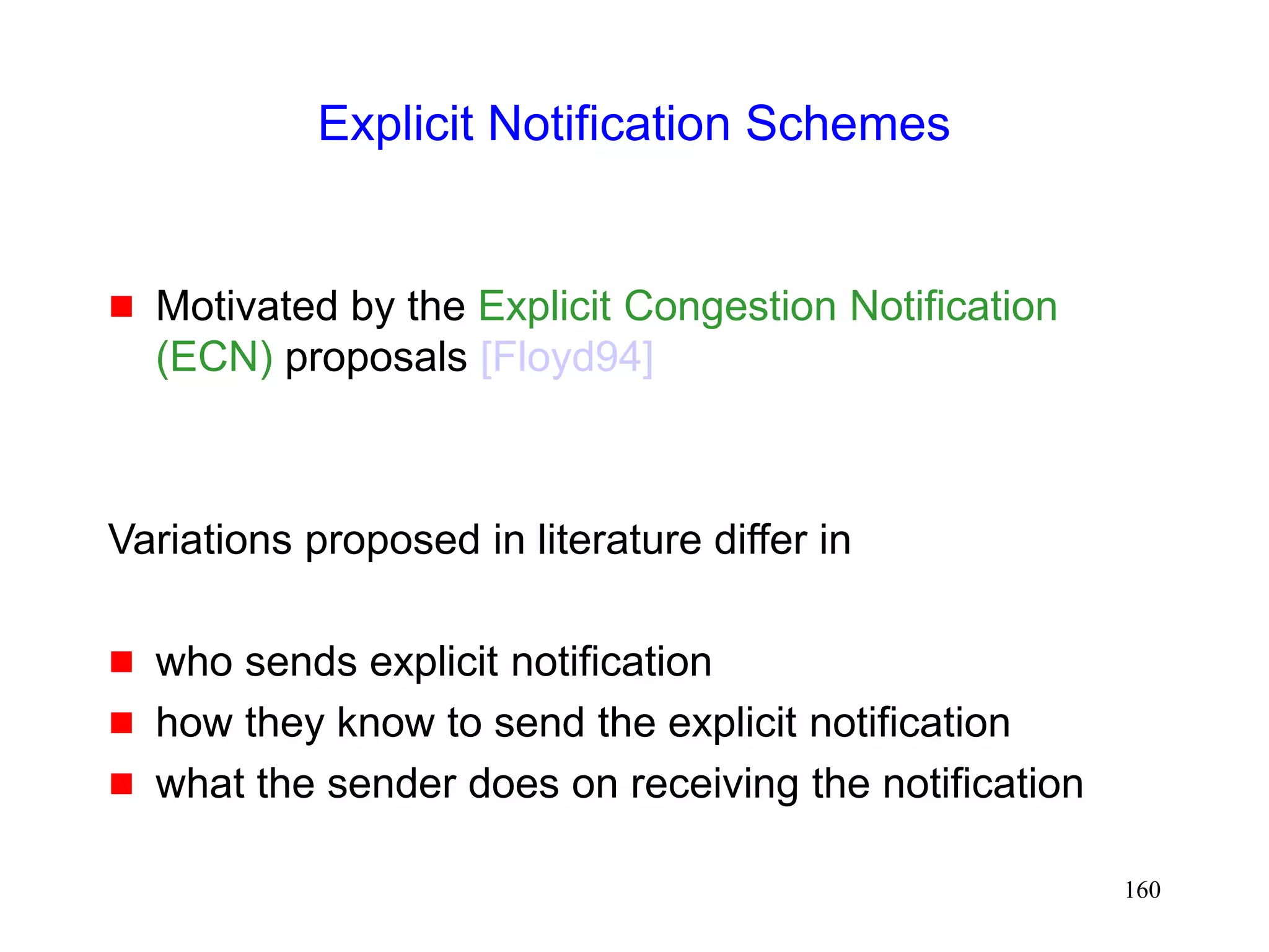 160
Explicit Notification Schemes
 Motivated by the Explicit Congestion Notification
(ECN) proposals [Floyd94]
Variations proposed in literature differ in
 who sends explicit notification
 how they know to send the explicit notification
 what the sender does on receiving the notification
 