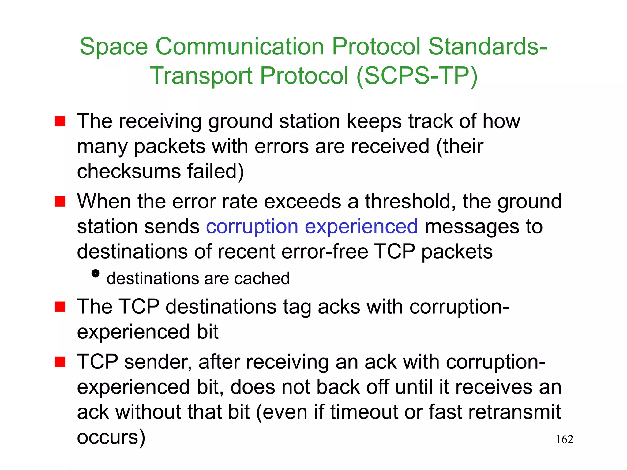 162
Space Communication Protocol Standards-
Transport Protocol (SCPS-TP)
 The receiving ground station keeps track of how
many packets with errors are received (their
checksums failed)
 When the error rate exceeds a threshold, the ground
station sends corruption experienced messages to
destinations of recent error-free TCP packets
destinations are cached
 The TCP destinations tag acks with corruption-
experienced bit
 TCP sender, after receiving an ack with corruption-
experienced bit, does not back off until it receives an
ack without that bit (even if timeout or fast retransmit
occurs)
 