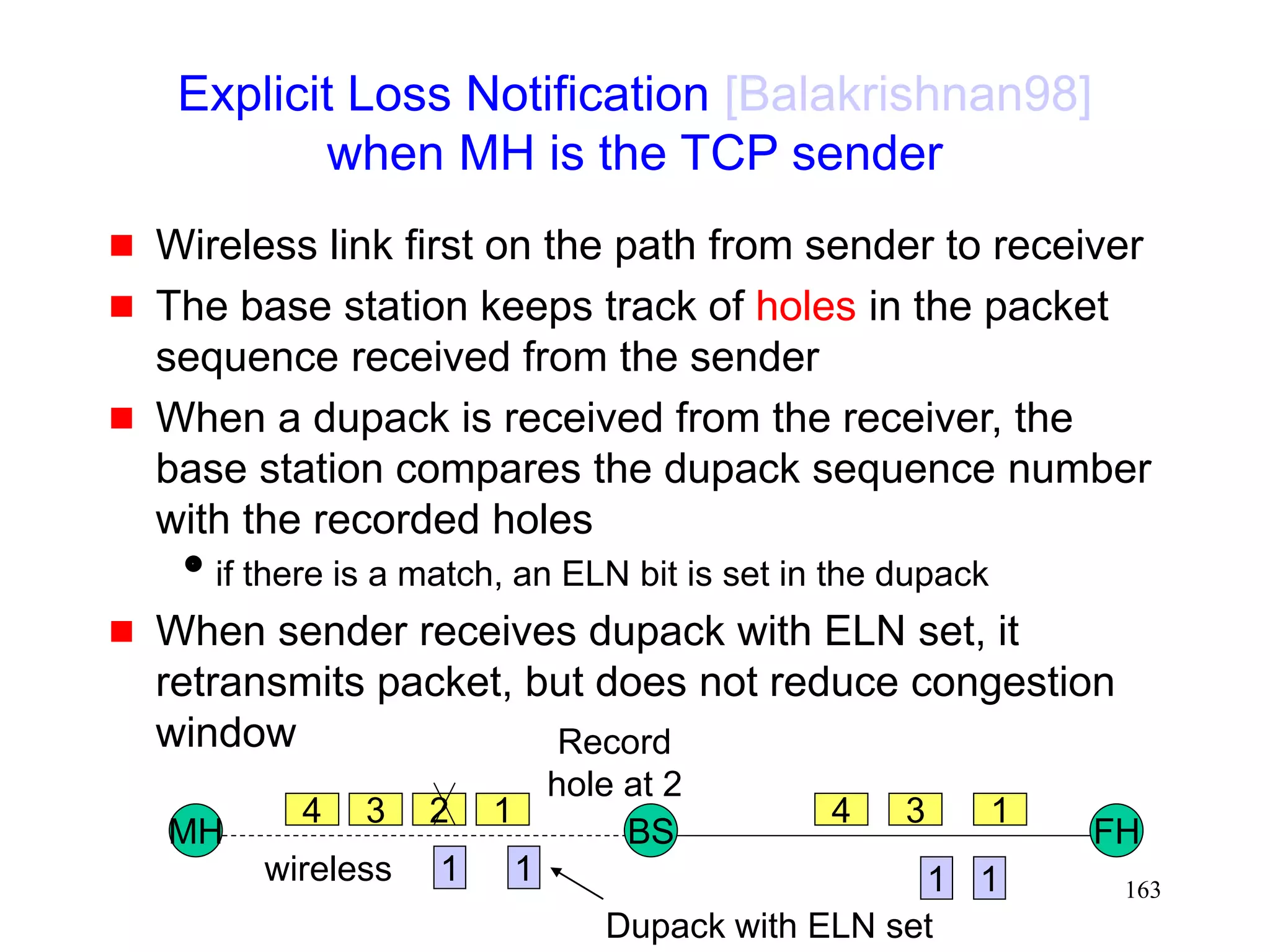 163
Explicit Loss Notification [Balakrishnan98]
when MH is the TCP sender
 Wireless link first on the path from sender to receiver
 The base station keeps track of holes in the packet
sequence received from the sender
 When a dupack is received from the receiver, the
base station compares the dupack sequence number
with the recorded holes
if there is a match, an ELN bit is set in the dupack
 When sender receives dupack with ELN set, it
retransmits packet, but does not reduce congestion
window
MH FH
BS
4 3 2 1 1
3
4
wireless
Record
hole at 2
1
1
1 1
Dupack with ELN set
 