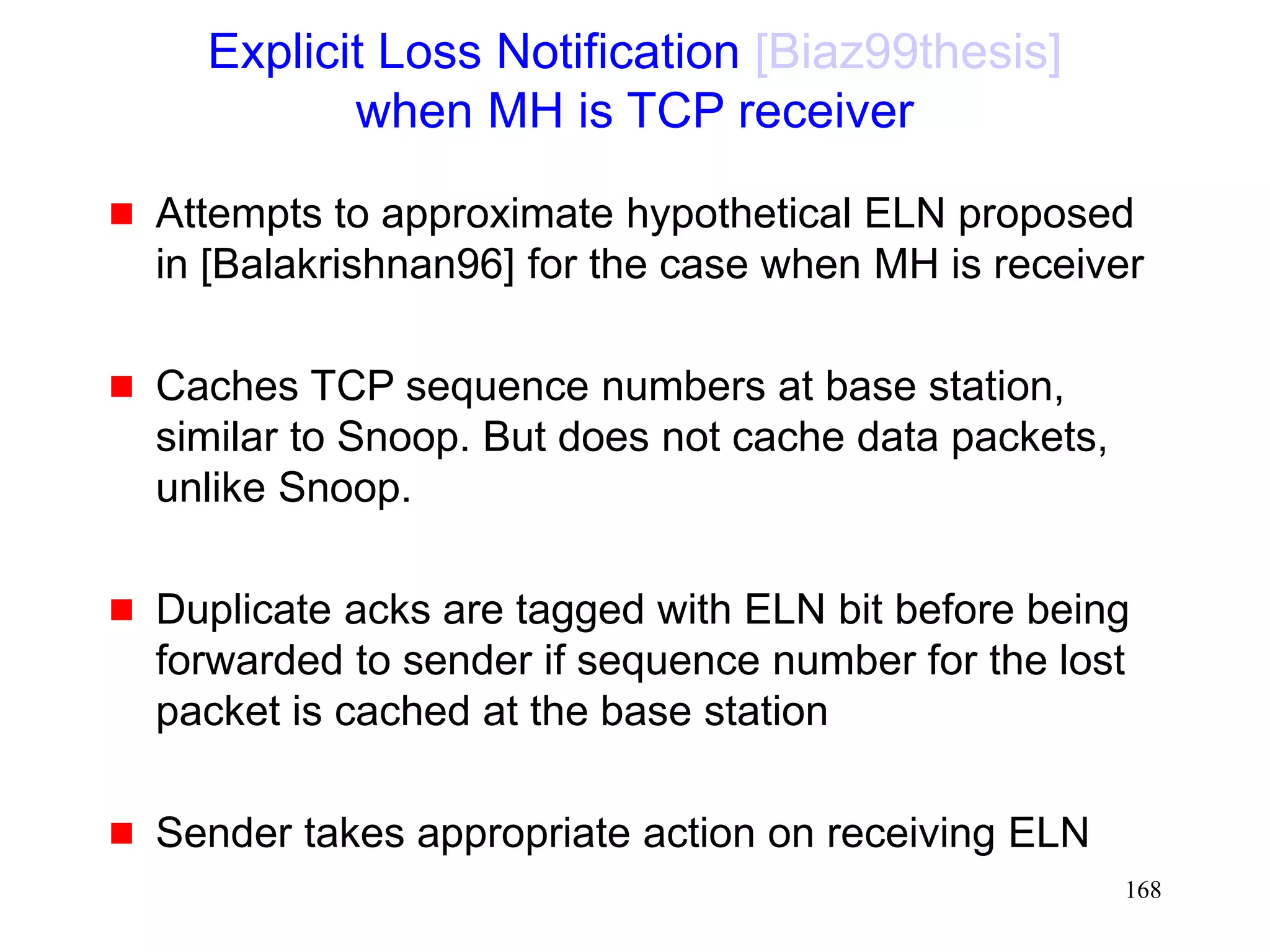168
Explicit Loss Notification [Biaz99thesis]
when MH is TCP receiver
 Attempts to approximate hypothetical ELN proposed
in [Balakrishnan96] for the case when MH is receiver
 Caches TCP sequence numbers at base station,
similar to Snoop. But does not cache data packets,
unlike Snoop.
 Duplicate acks are tagged with ELN bit before being
forwarded to sender if sequence number for the lost
packet is cached at the base station
 Sender takes appropriate action on receiving ELN
 