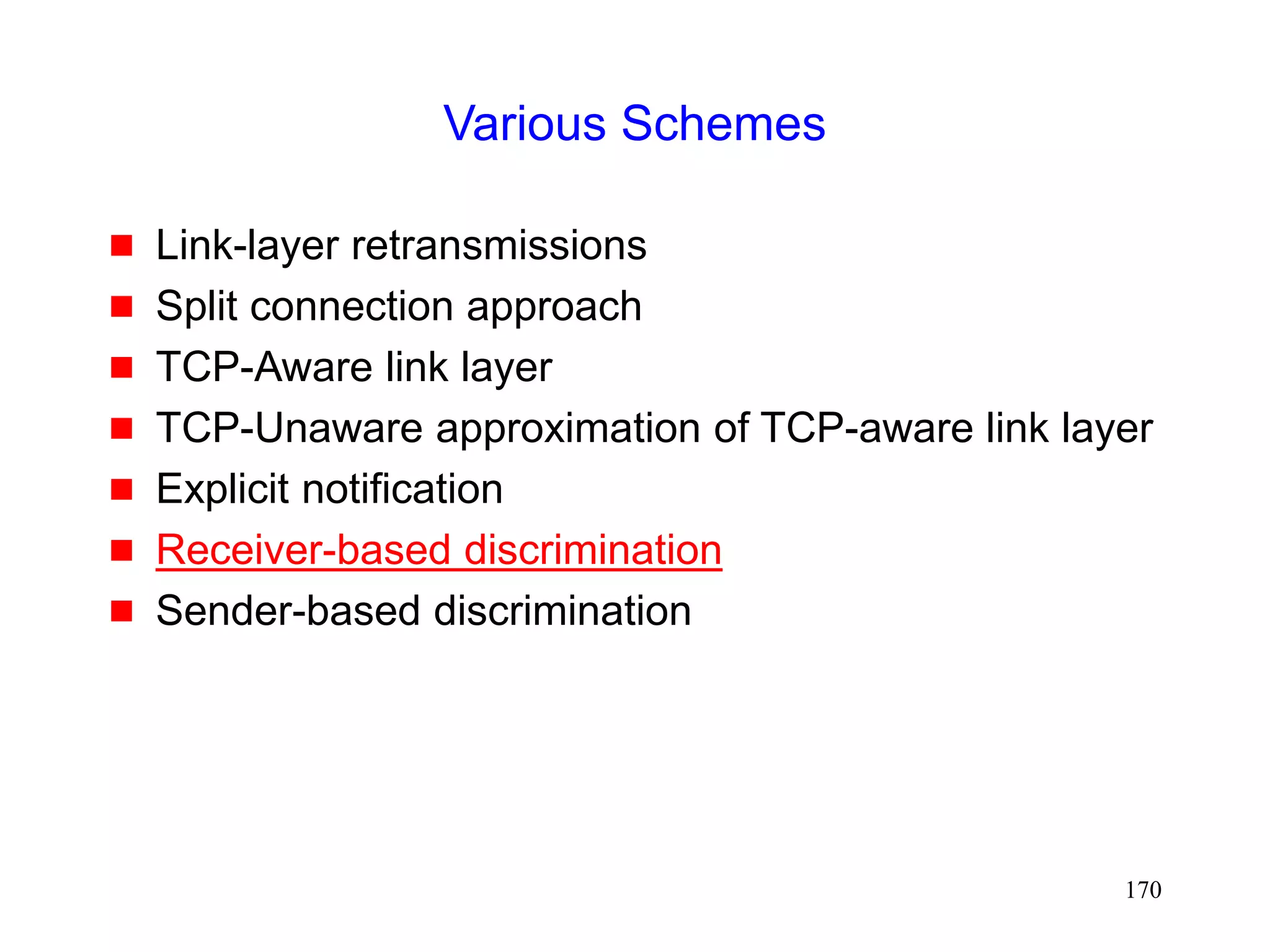 170
Various Schemes
 Link-layer retransmissions
 Split connection approach
 TCP-Aware link layer
 TCP-Unaware approximation of TCP-aware link layer
 Explicit notification
 Receiver-based discrimination
 Sender-based discrimination
 