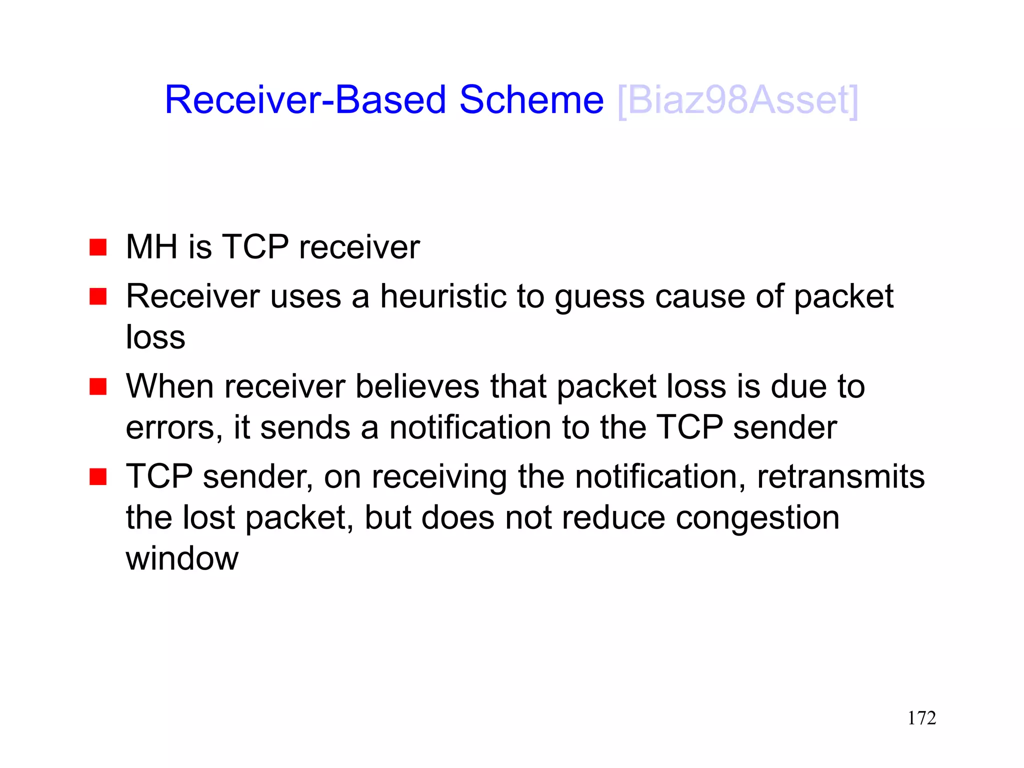 172
Receiver-Based Scheme [Biaz98Asset]
 MH is TCP receiver
 Receiver uses a heuristic to guess cause of packet
loss
 When receiver believes that packet loss is due to
errors, it sends a notification to the TCP sender
 TCP sender, on receiving the notification, retransmits
the lost packet, but does not reduce congestion
window
 