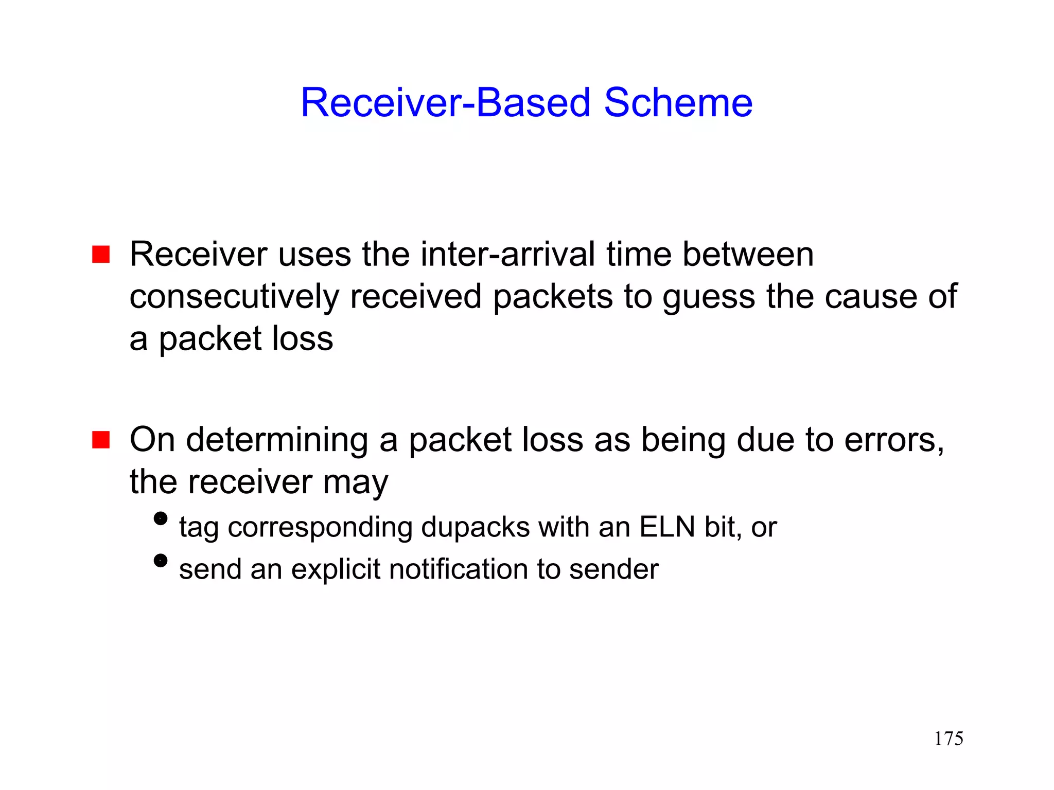 175
Receiver-Based Scheme
 Receiver uses the inter-arrival time between
consecutively received packets to guess the cause of
a packet loss
 On determining a packet loss as being due to errors,
the receiver may
tag corresponding dupacks with an ELN bit, or
send an explicit notification to sender
 