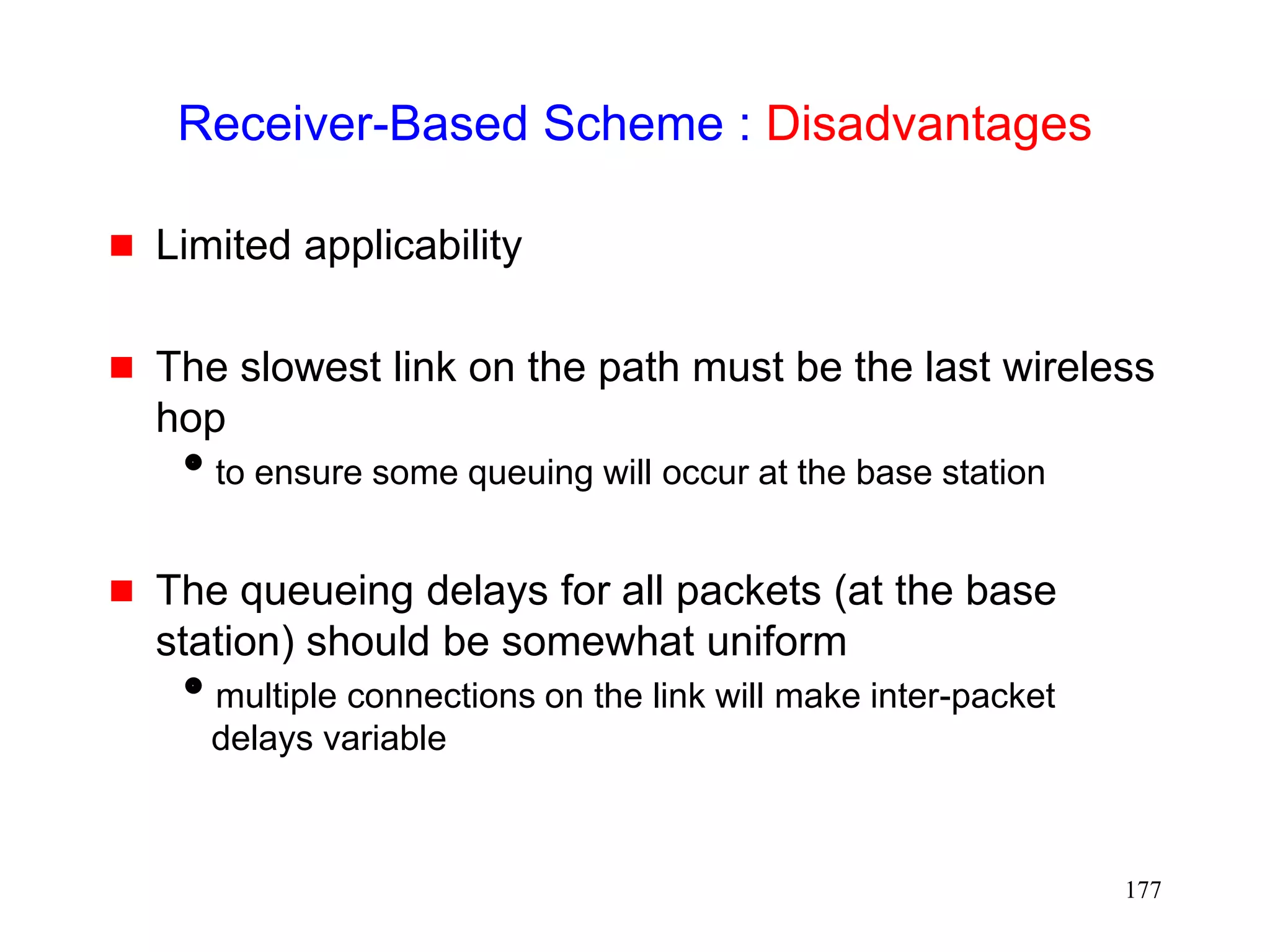 177
Receiver-Based Scheme : Disadvantages
 Limited applicability
 The slowest link on the path must be the last wireless
hop
to ensure some queuing will occur at the base station
 The queueing delays for all packets (at the base
station) should be somewhat uniform
multiple connections on the link will make inter-packet
delays variable
 
