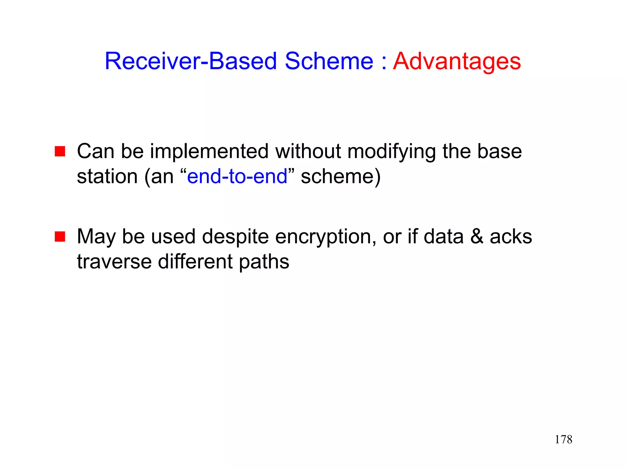 178
Receiver-Based Scheme : Advantages
 Can be implemented without modifying the base
station (an “end-to-end” scheme)
 May be used despite encryption, or if data & acks
traverse different paths
 