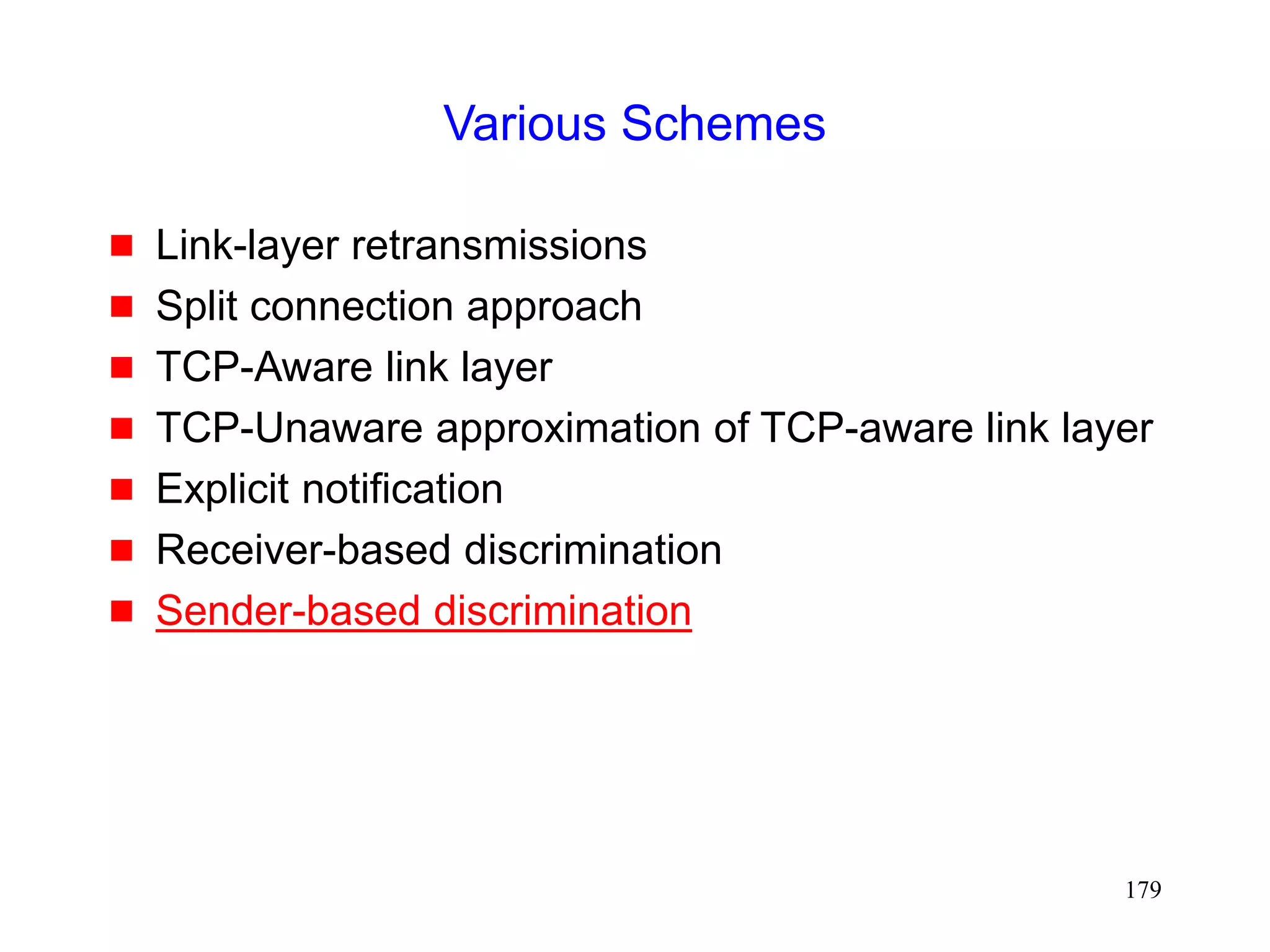 179
Various Schemes
 Link-layer retransmissions
 Split connection approach
 TCP-Aware link layer
 TCP-Unaware approximation of TCP-aware link layer
 Explicit notification
 Receiver-based discrimination
 Sender-based discrimination
 