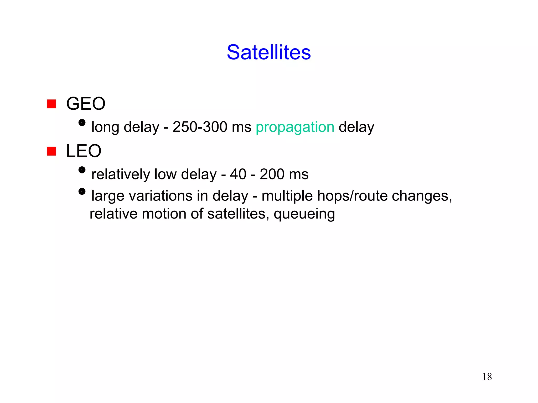 18
Satellites
 GEO
long delay - 250-300 ms propagation delay
 LEO
relatively low delay - 40 - 200 ms
large variations in delay - multiple hops/route changes,
relative motion of satellites, queueing
 