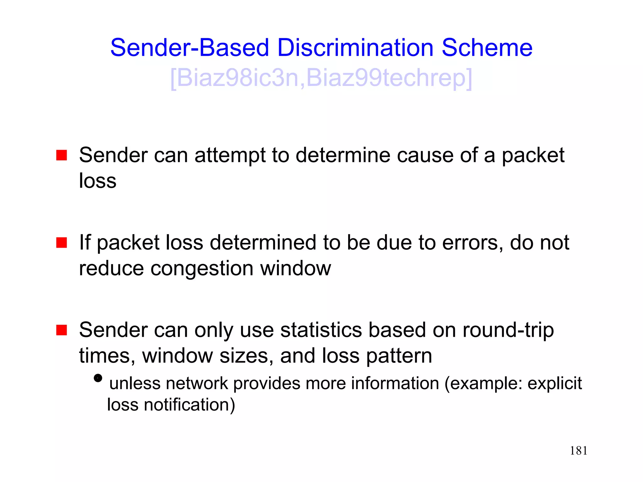 181
Sender-Based Discrimination Scheme
[Biaz98ic3n,Biaz99techrep]
 Sender can attempt to determine cause of a packet
loss
 If packet loss determined to be due to errors, do not
reduce congestion window
 Sender can only use statistics based on round-trip
times, window sizes, and loss pattern
unless network provides more information (example: explicit
loss notification)
 