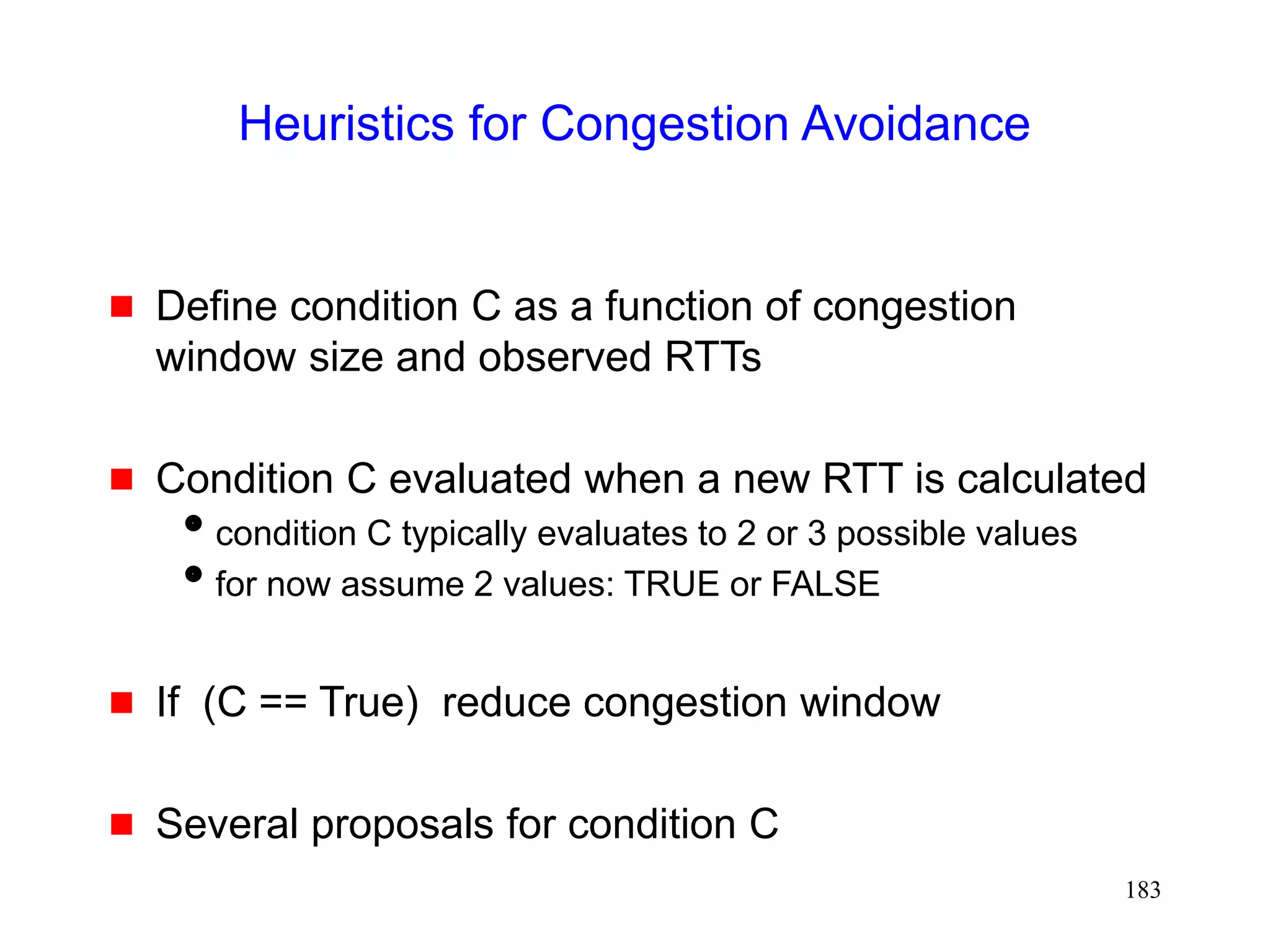 183
Heuristics for Congestion Avoidance
 Define condition C as a function of congestion
window size and observed RTTs
 Condition C evaluated when a new RTT is calculated
condition C typically evaluates to 2 or 3 possible values
for now assume 2 values: TRUE or FALSE
 If (C == True) reduce congestion window
 Several proposals for condition C
 
