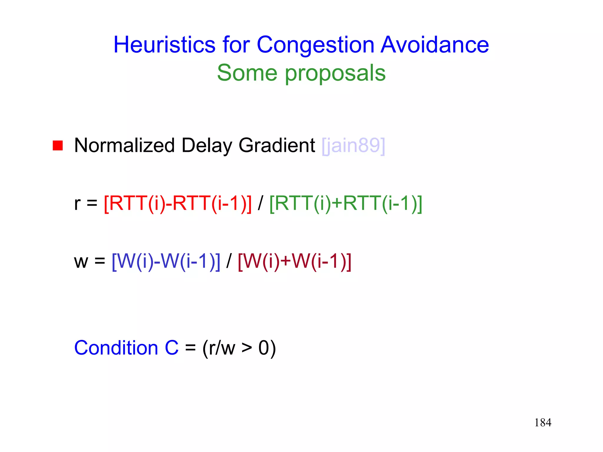 184
Heuristics for Congestion Avoidance
Some proposals
 Normalized Delay Gradient [jain89]
r = [RTT(i)-RTT(i-1)] / [RTT(i)+RTT(i-1)]
w = [W(i)-W(i-1)] / [W(i)+W(i-1)]
Condition C = (r/w > 0)
 