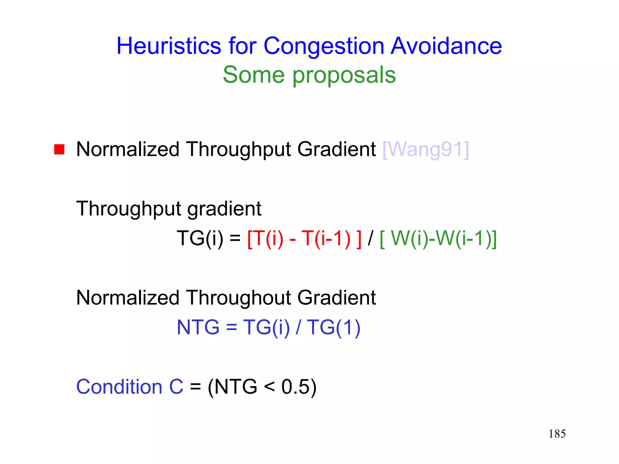185
Heuristics for Congestion Avoidance
Some proposals
 Normalized Throughput Gradient [Wang91]
Throughput gradient
TG(i) = [T(i) - T(i-1) ] / [ W(i)-W(i-1)]
Normalized Throughout Gradient
NTG = TG(i) / TG(1)
Condition C = (NTG < 0.5)
 