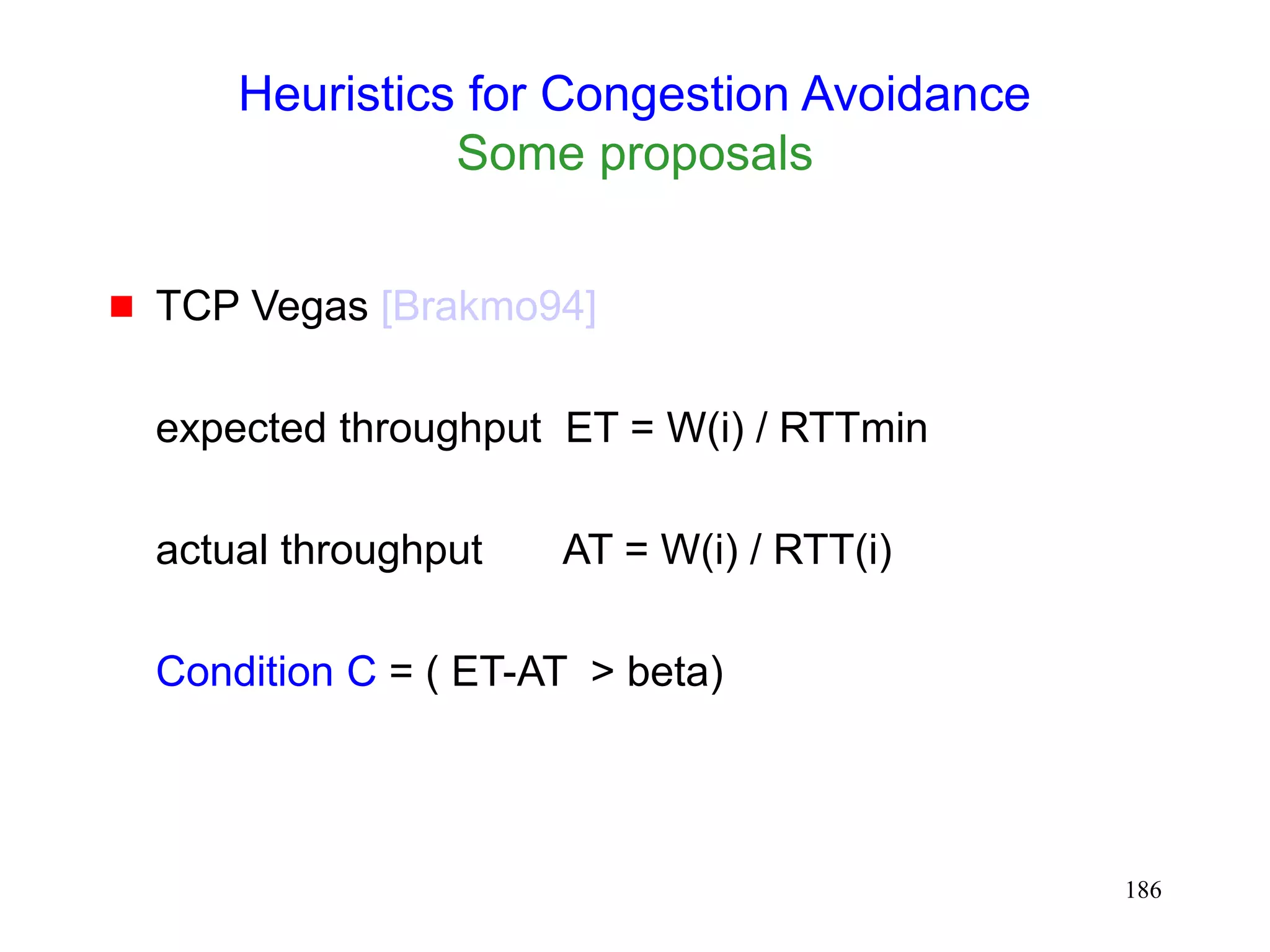 186
Heuristics for Congestion Avoidance
Some proposals
 TCP Vegas [Brakmo94]
expected throughput ET = W(i) / RTTmin
actual throughput AT = W(i) / RTT(i)
Condition C = ( ET-AT > beta)
 