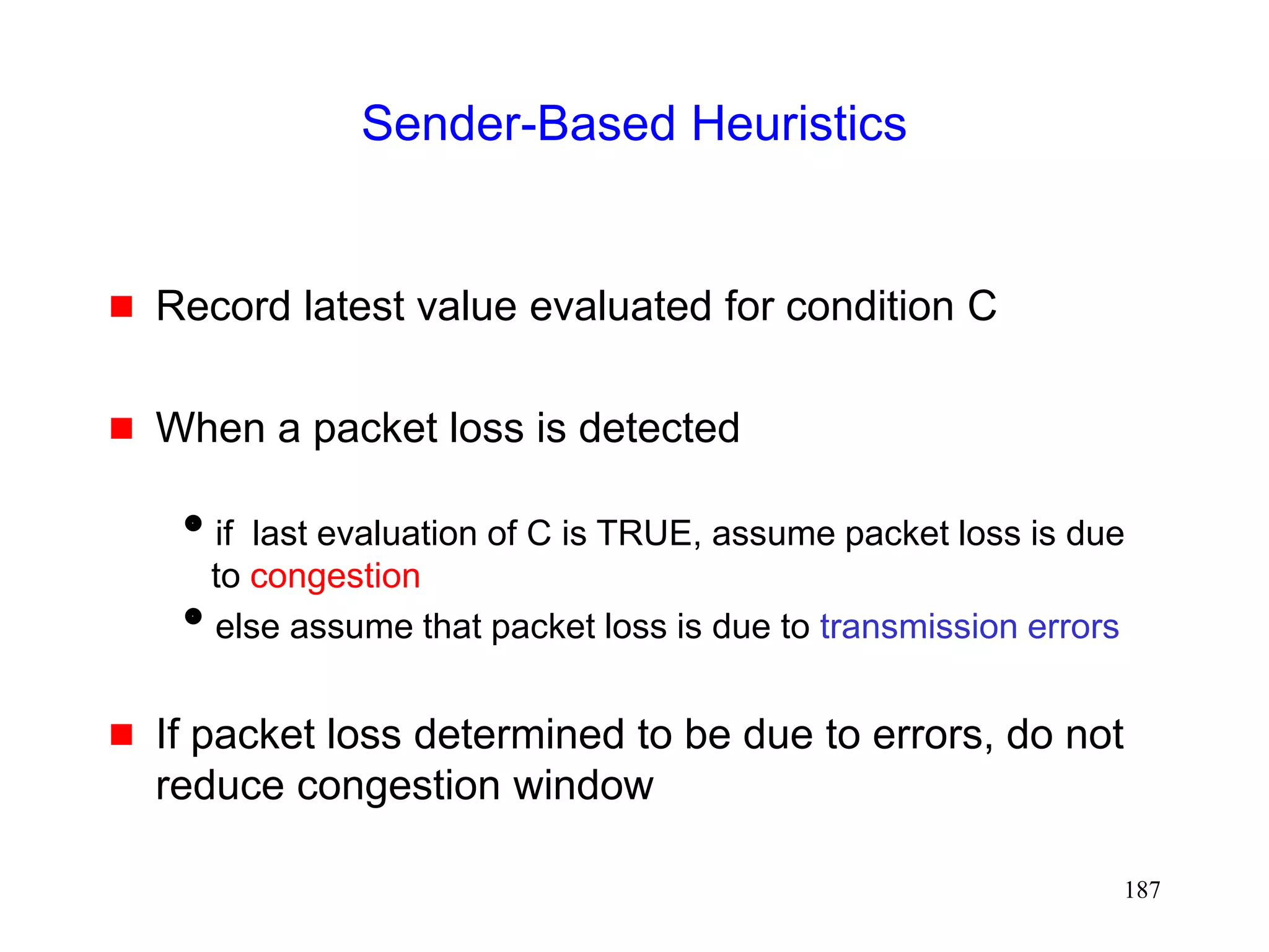 187
Sender-Based Heuristics
 Record latest value evaluated for condition C
 When a packet loss is detected
if last evaluation of C is TRUE, assume packet loss is due
to congestion
else assume that packet loss is due to transmission errors
 If packet loss determined to be due to errors, do not
reduce congestion window
 