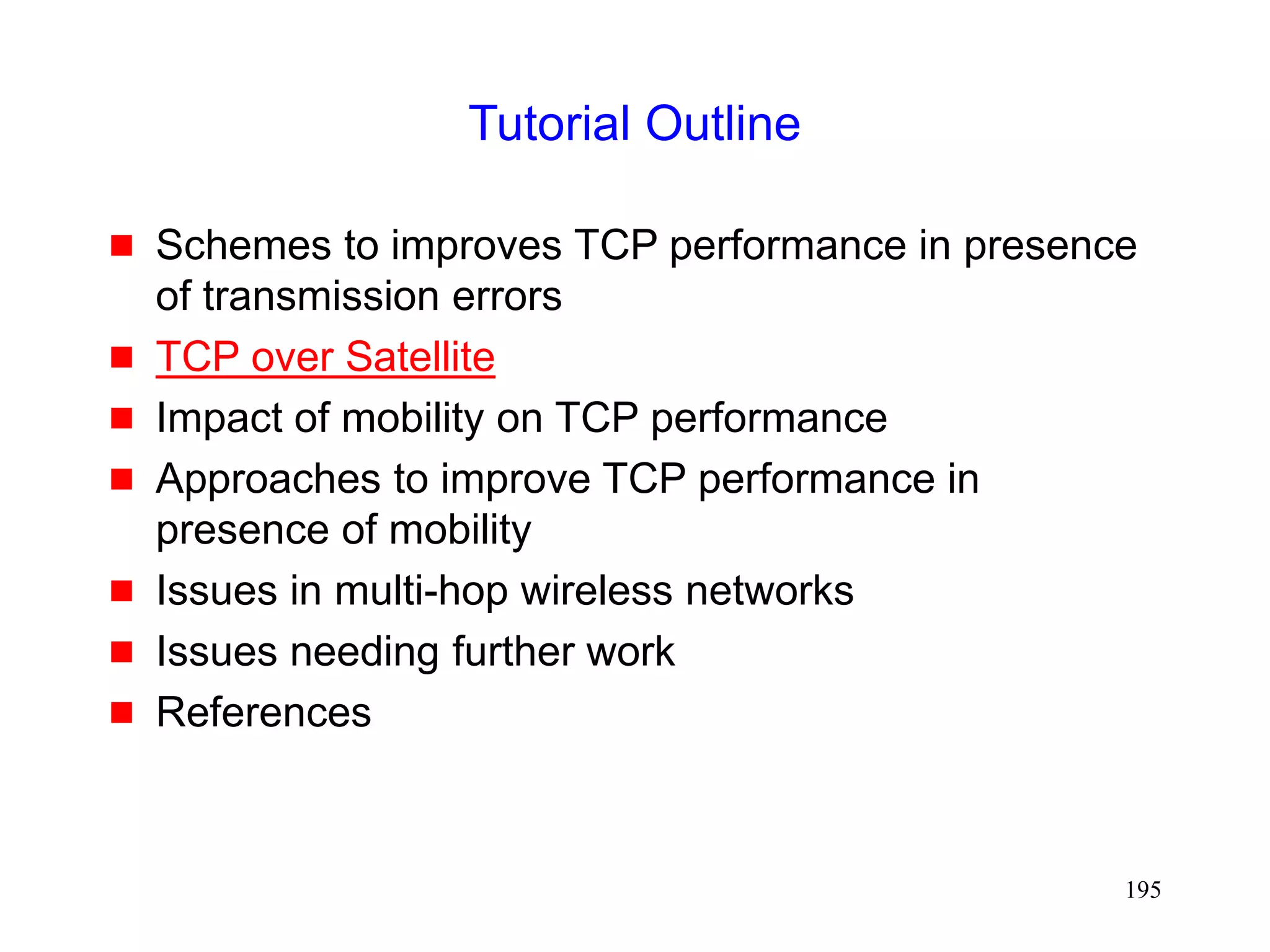 195
Tutorial Outline
 Schemes to improves TCP performance in presence
of transmission errors
 TCP over Satellite
 Impact of mobility on TCP performance
 Approaches to improve TCP performance in
presence of mobility
 Issues in multi-hop wireless networks
 Issues needing further work
 References
 