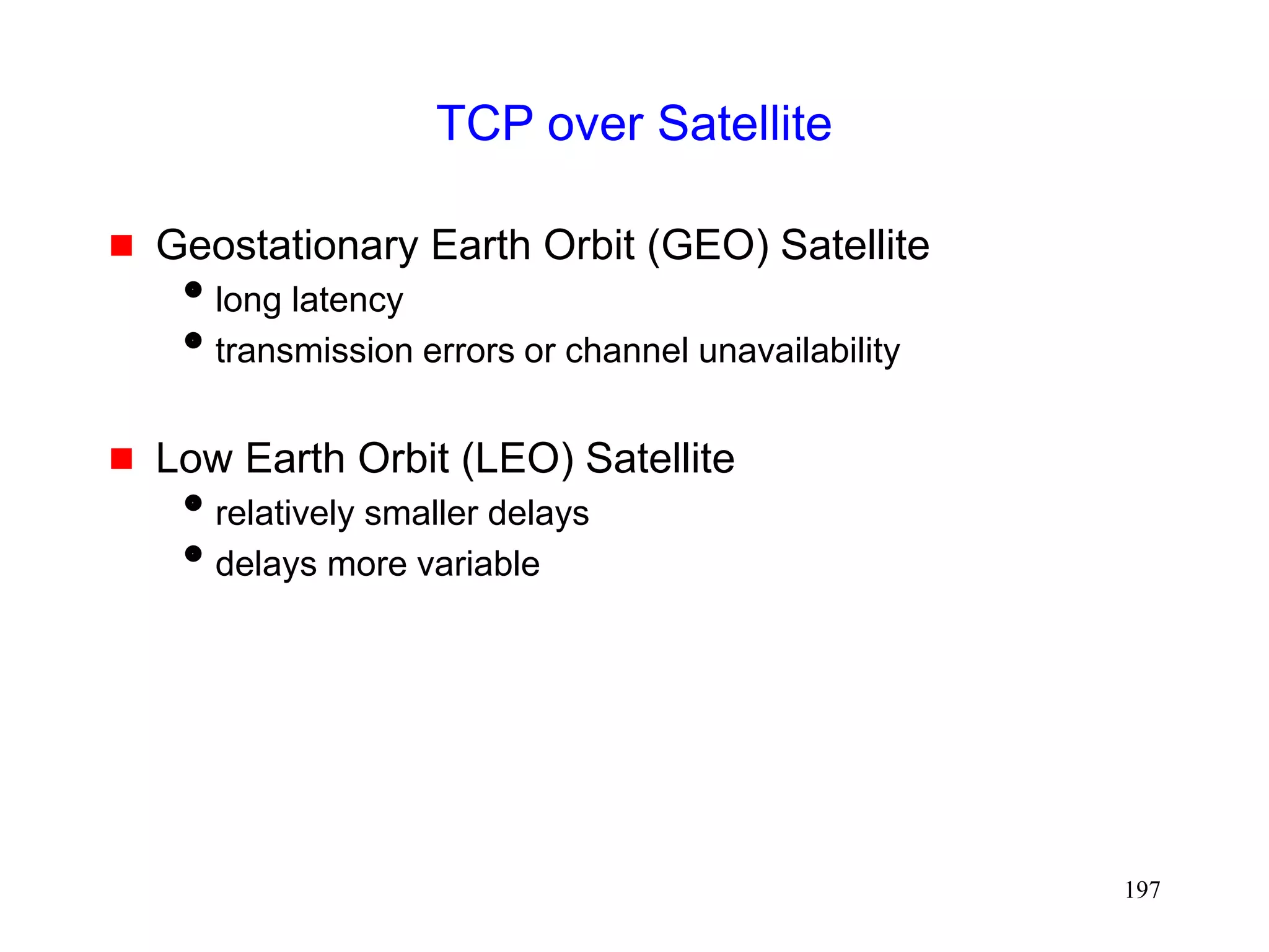 197
TCP over Satellite
 Geostationary Earth Orbit (GEO) Satellite
long latency
transmission errors or channel unavailability
 Low Earth Orbit (LEO) Satellite
relatively smaller delays
delays more variable
 