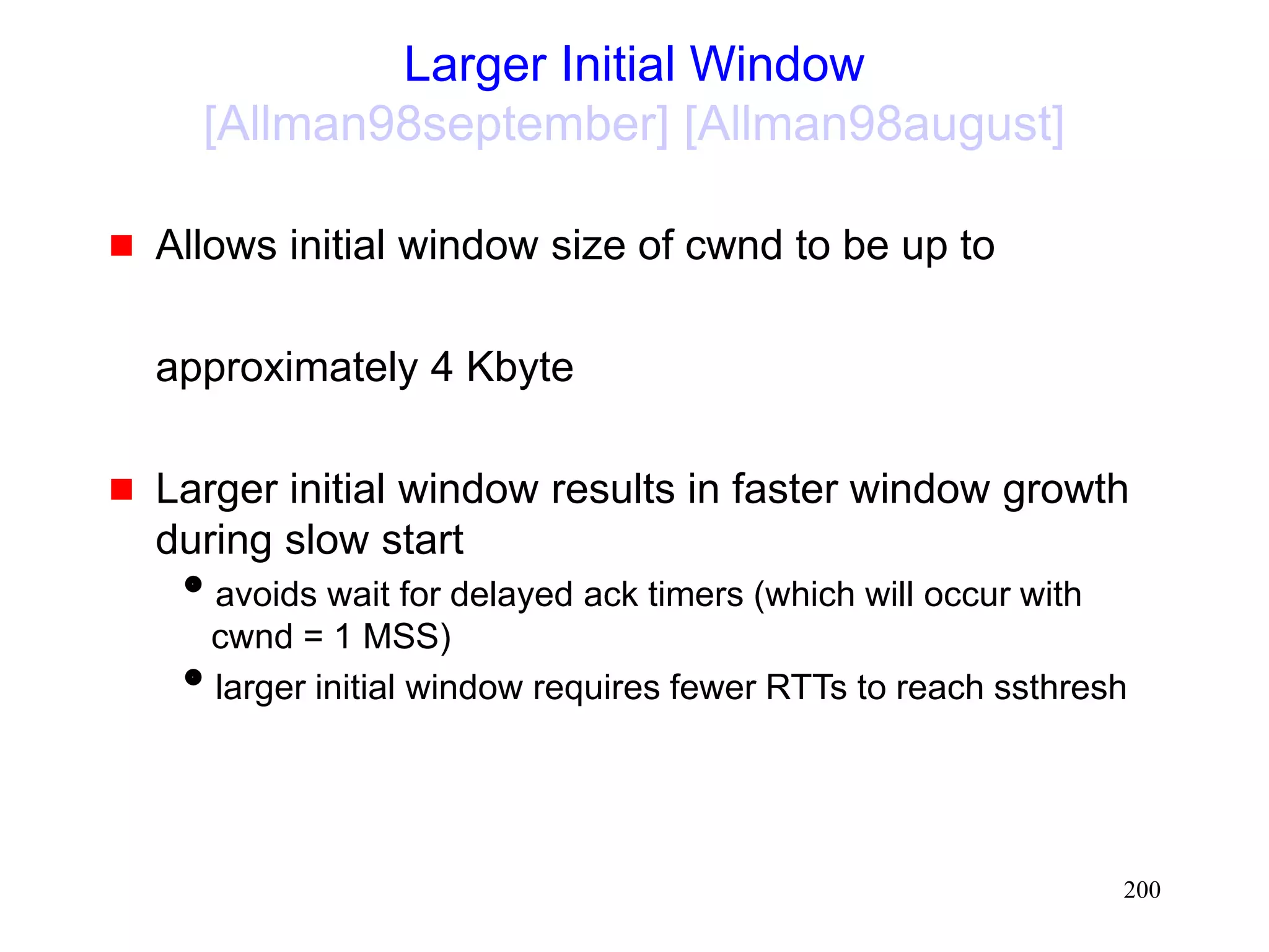 200
Larger Initial Window
[Allman98september] [Allman98august]
 Allows initial window size of cwnd to be up to
approximately 4 Kbyte
 Larger initial window results in faster window growth
during slow start
avoids wait for delayed ack timers (which will occur with
cwnd = 1 MSS)
larger initial window requires fewer RTTs to reach ssthresh
 