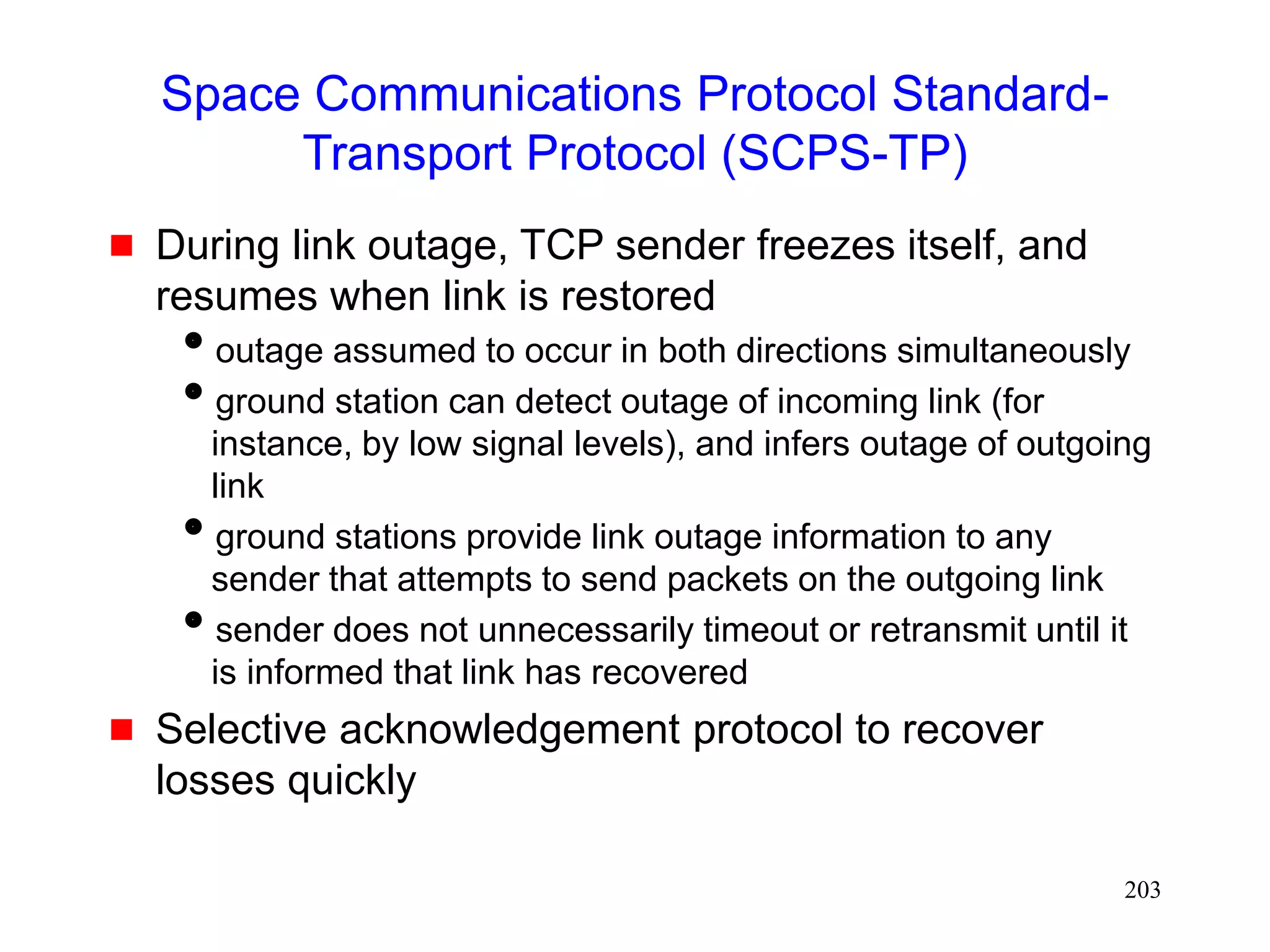 203
Space Communications Protocol Standard-
Transport Protocol (SCPS-TP)
 During link outage, TCP sender freezes itself, and
resumes when link is restored
outage assumed to occur in both directions simultaneously
ground station can detect outage of incoming link (for
instance, by low signal levels), and infers outage of outgoing
link
ground stations provide link outage information to any
sender that attempts to send packets on the outgoing link
sender does not unnecessarily timeout or retransmit until it
is informed that link has recovered
 Selective acknowledgement protocol to recover
losses quickly
 