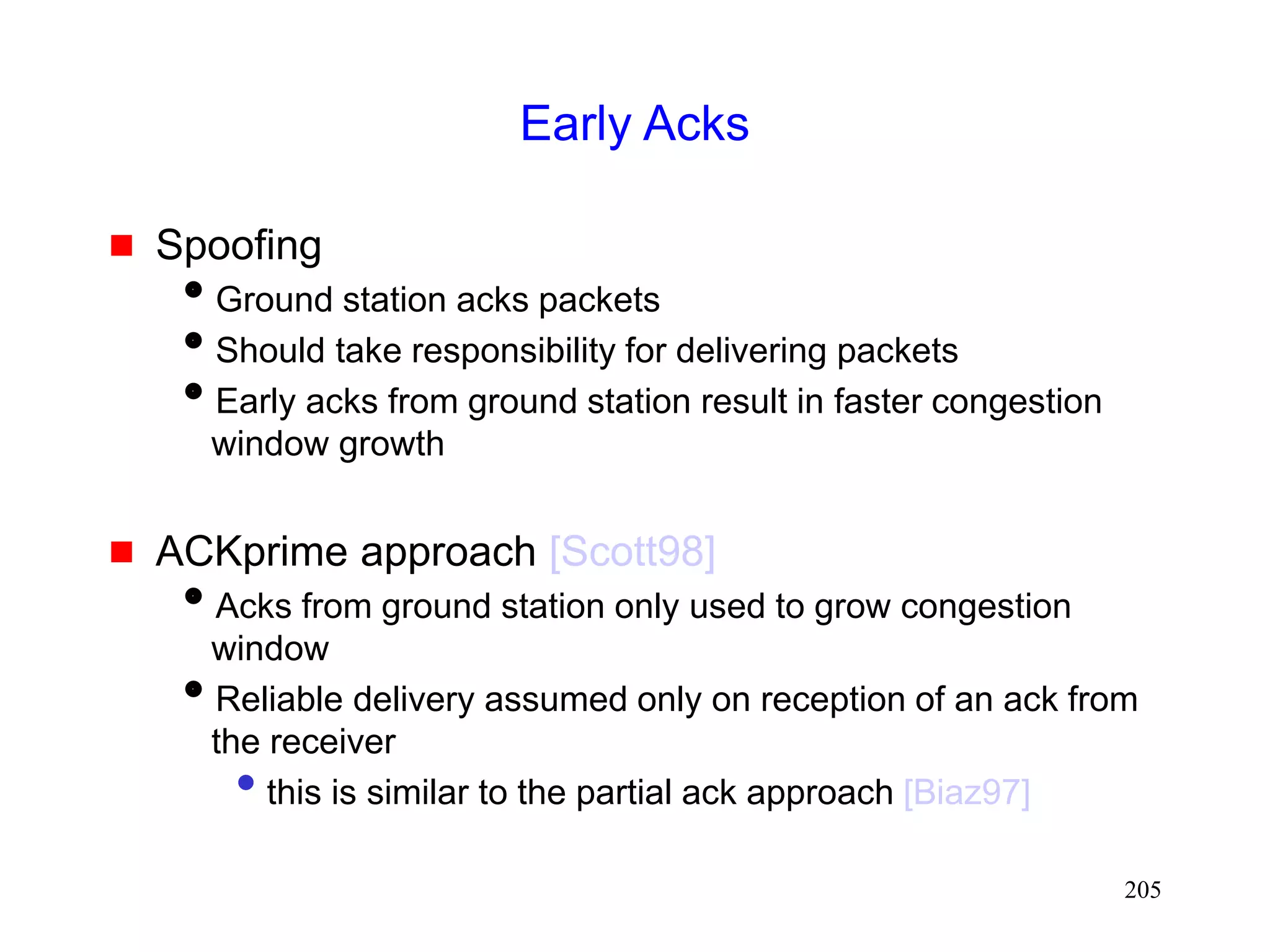 205
Early Acks
 Spoofing
Ground station acks packets
Should take responsibility for delivering packets
Early acks from ground station result in faster congestion
window growth
 ACKprime approach [Scott98]
Acks from ground station only used to grow congestion
window
Reliable delivery assumed only on reception of an ack from
the receiver
• this is similar to the partial ack approach [Biaz97]
 