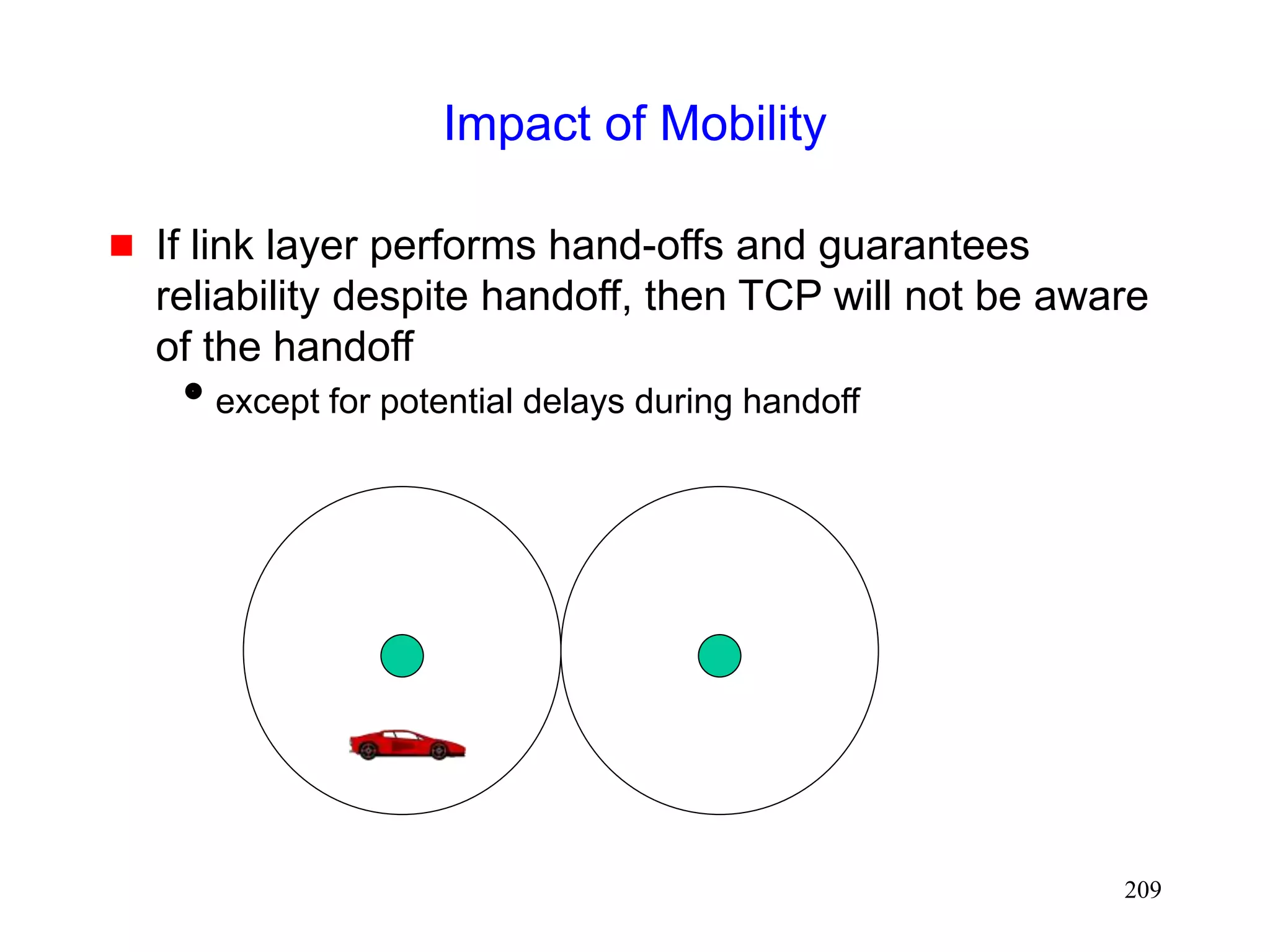 209
Impact of Mobility
 If link layer performs hand-offs and guarantees
reliability despite handoff, then TCP will not be aware
of the handoff
except for potential delays during handoff
 