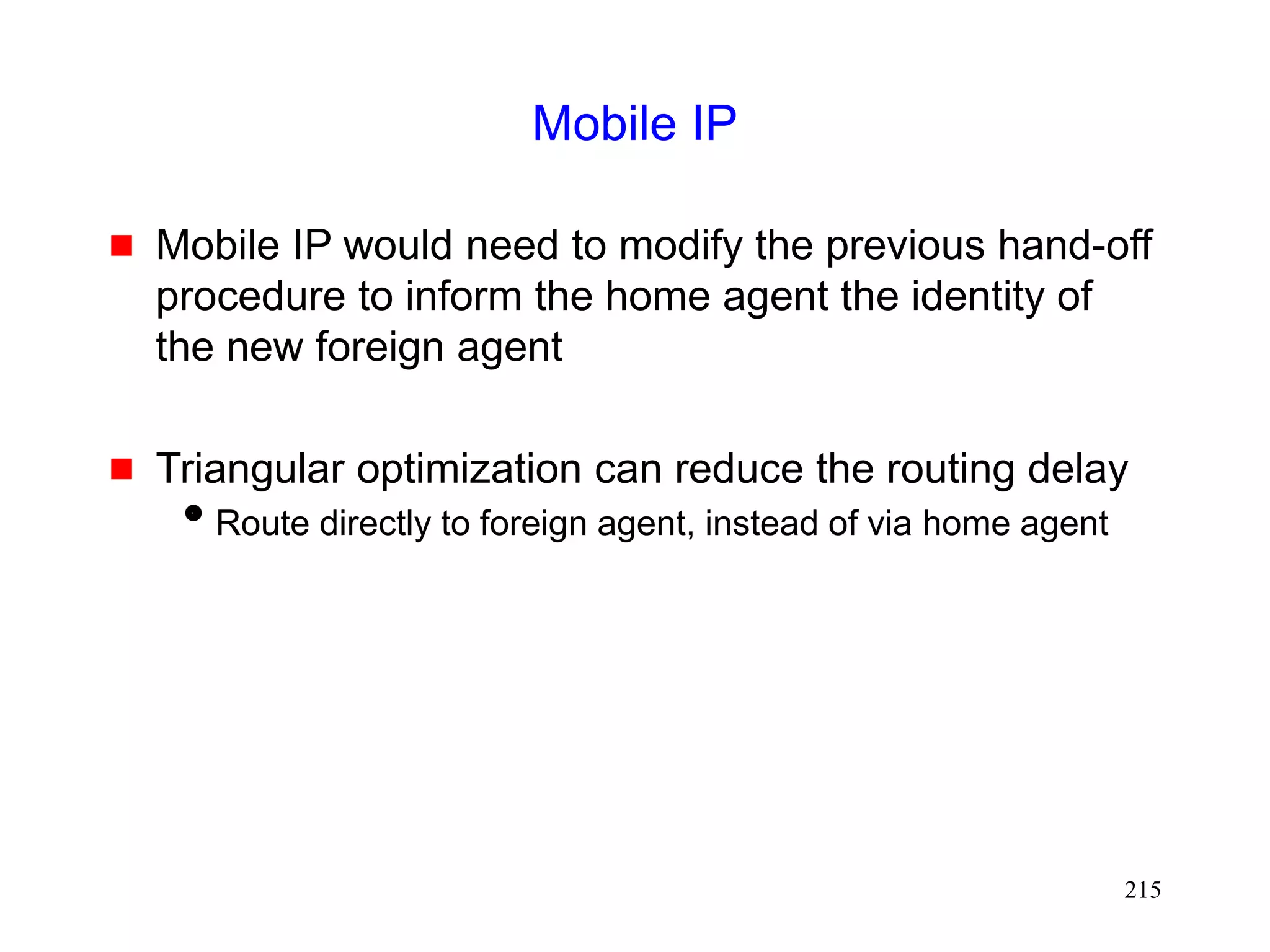215
Mobile IP
 Mobile IP would need to modify the previous hand-off
procedure to inform the home agent the identity of
the new foreign agent
 Triangular optimization can reduce the routing delay
Route directly to foreign agent, instead of via home agent
 