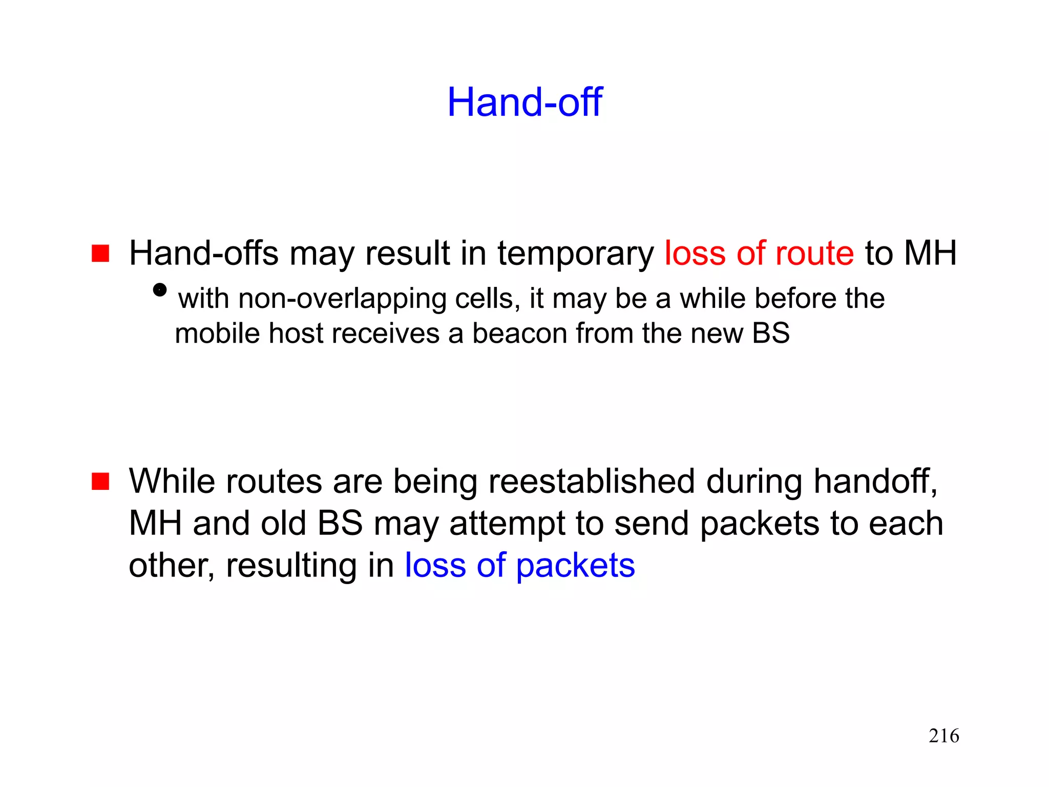 216
Hand-off
 Hand-offs may result in temporary loss of route to MH
with non-overlapping cells, it may be a while before the
mobile host receives a beacon from the new BS
 While routes are being reestablished during handoff,
MH and old BS may attempt to send packets to each
other, resulting in loss of packets
 