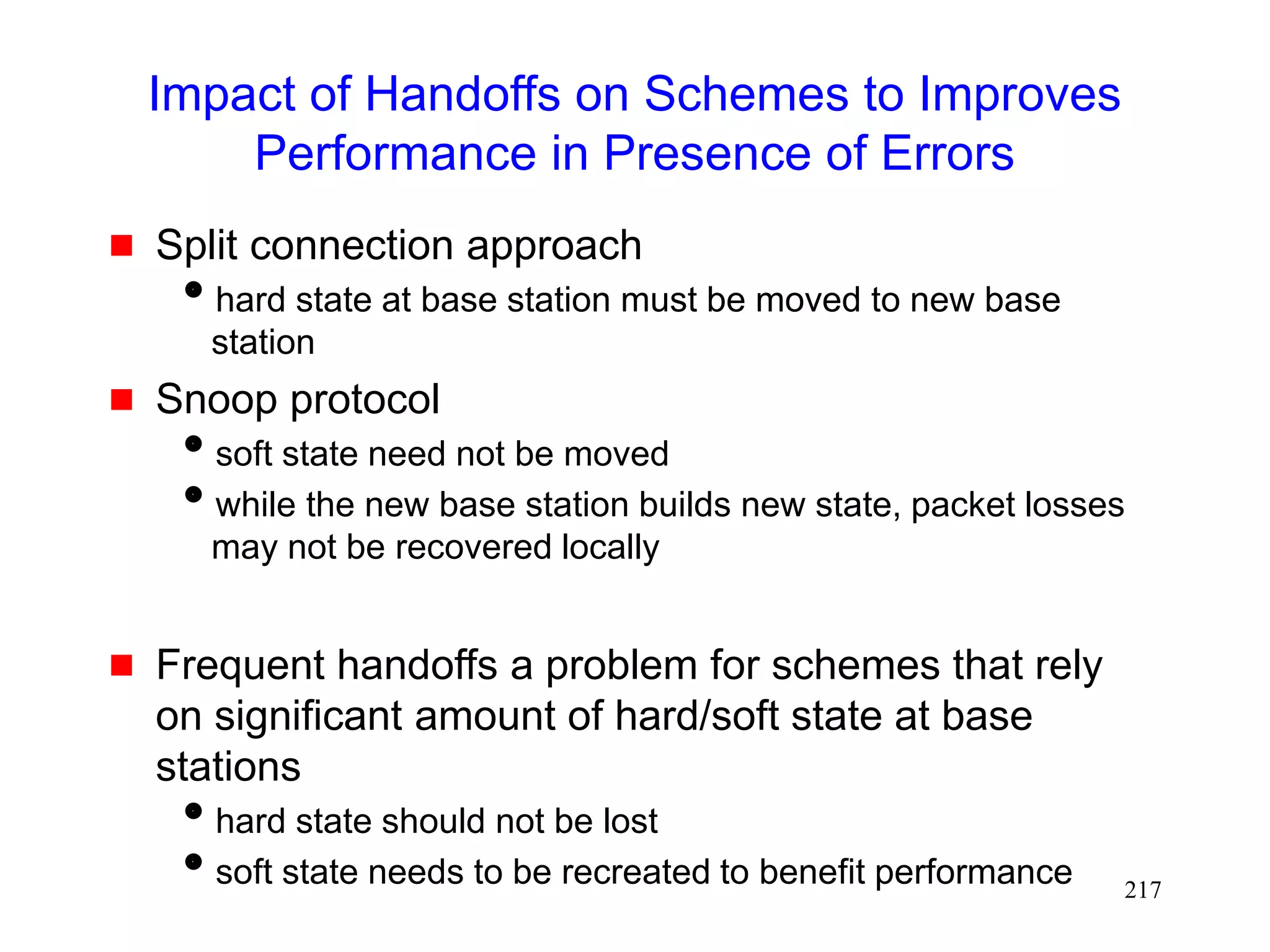 217
Impact of Handoffs on Schemes to Improves
Performance in Presence of Errors
 Split connection approach
hard state at base station must be moved to new base
station
 Snoop protocol
soft state need not be moved
while the new base station builds new state, packet losses
may not be recovered locally
 Frequent handoffs a problem for schemes that rely
on significant amount of hard/soft state at base
stations
hard state should not be lost
soft state needs to be recreated to benefit performance
 