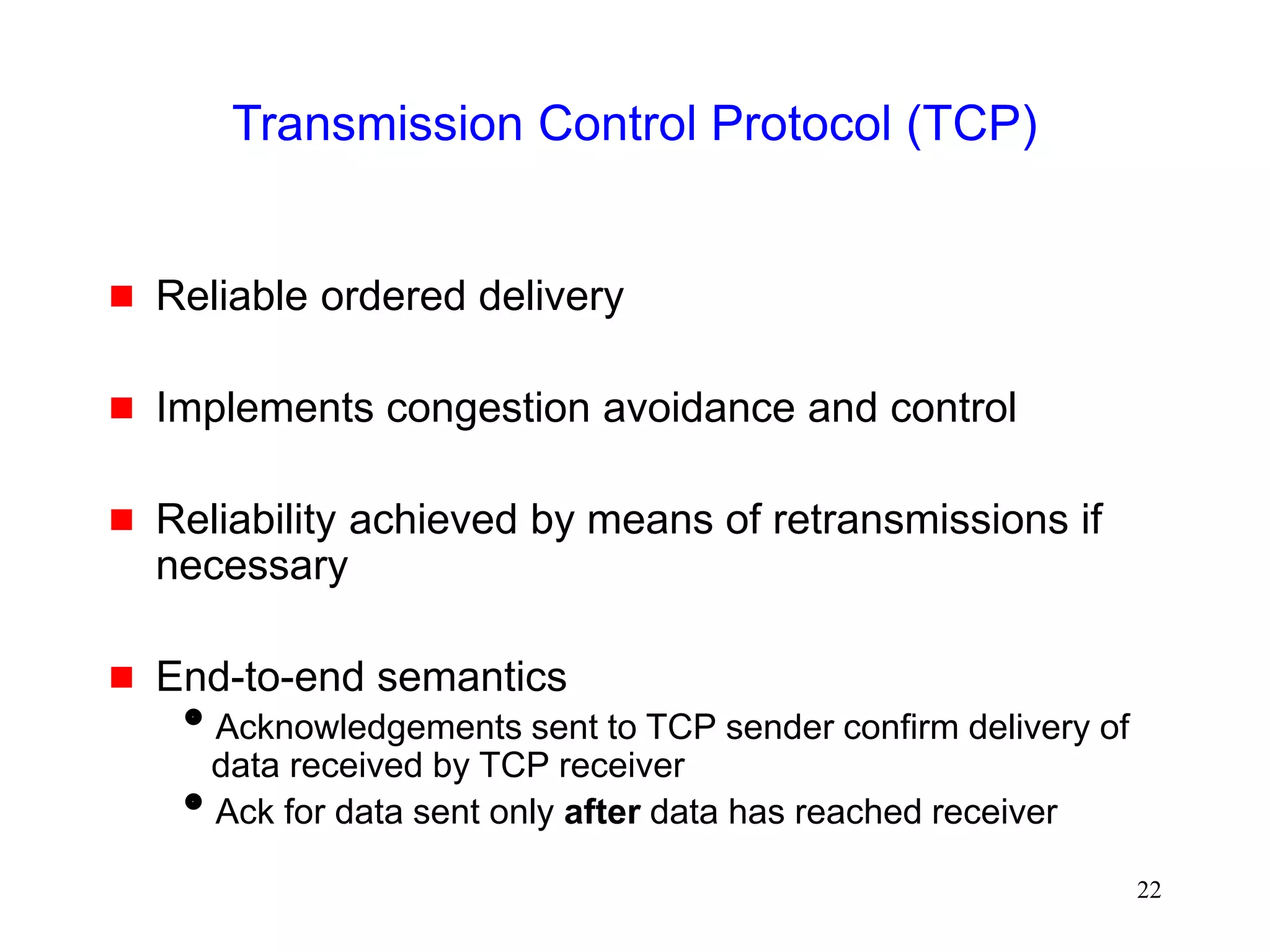 22
Transmission Control Protocol (TCP)
 Reliable ordered delivery
 Implements congestion avoidance and control
 Reliability achieved by means of retransmissions if
necessary
 End-to-end semantics
Acknowledgements sent to TCP sender confirm delivery of
data received by TCP receiver
Ack for data sent only after data has reached receiver
 