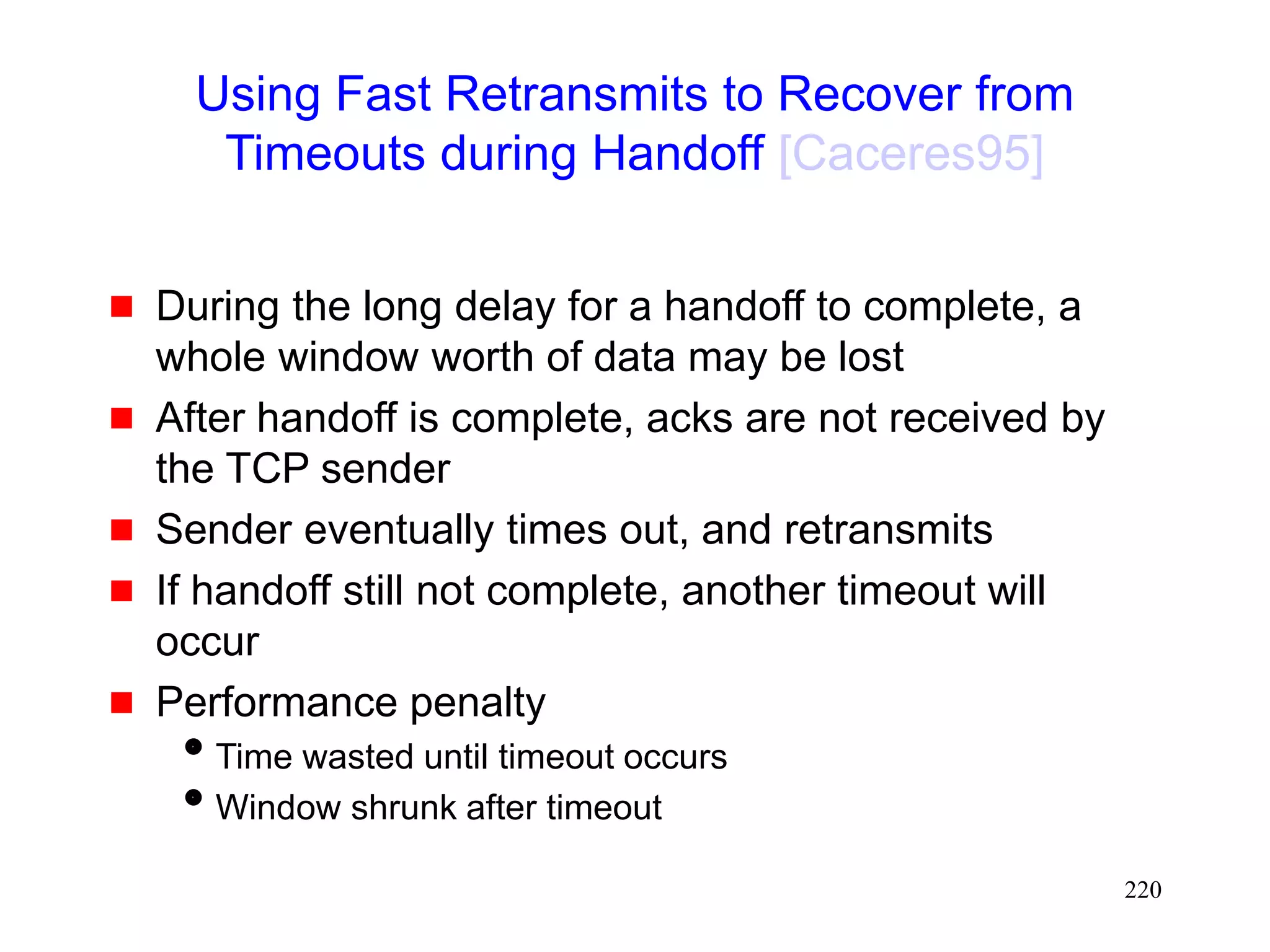 220
Using Fast Retransmits to Recover from
Timeouts during Handoff [Caceres95]
 During the long delay for a handoff to complete, a
whole window worth of data may be lost
 After handoff is complete, acks are not received by
the TCP sender
 Sender eventually times out, and retransmits
 If handoff still not complete, another timeout will
occur
 Performance penalty
Time wasted until timeout occurs
Window shrunk after timeout
 